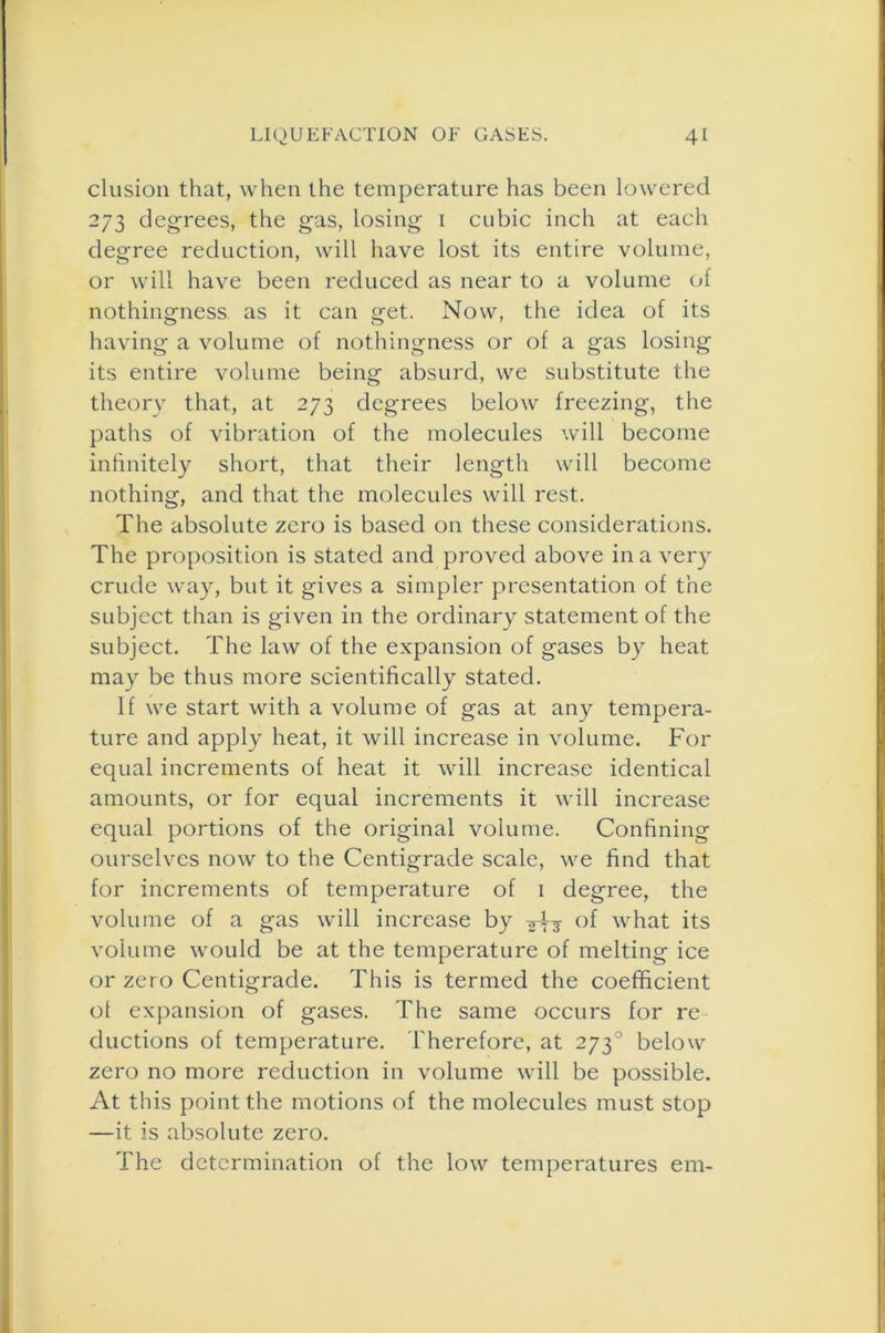 elusion that, when the temperature has been lowered 273 degrees, the gas, losing 1 cubic inch at each degree reduction, will have lost its entire volume, or will have been reduced as near to a volume of nothingness as it can get. Now, the idea of its having a volume of nothingness or of a gas losing its entire volume being absurd, we substitute the theory that, at 273 degrees below freezing, the paths of vibration of the molecules will become infinitely short, that their length will become nothing, and that the molecules will rest. The absolute zero is based on these considerations. The proposition is stated and proved above in a very crude way, but it gives a simpler presentation of the subject than is given in the ordinary statement of the subject. The law of the expansion of gases by heat may be thus more scientifically stated. If we start with a volume of gas at any tempera- ture and apply heat, it will increase in volume. For equal increments of heat it will increase identical amounts, or for equal increments it will increase equal portions of the original volume. Confining ourselves now to the Centigrade scale, we find that for increments of temperature of 1 degree, the volume of a gas will increase by °f what its volume would be at the temperature of melting ice or zero Centigrade. This is termed the coefficient ot expansion of gases. The same occurs for re ductions of temperature. Therefore, at 2730 below zero no more reduction in volume will be possible. At this point the motions of the molecules must stop —it is absolute zero. The determination of the low temperatures em-