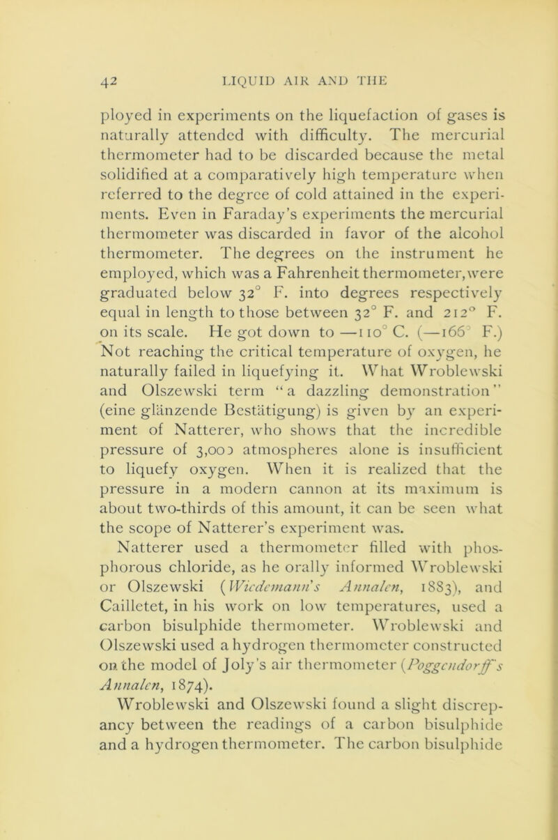 ployed in experiments on the liquefaction of gases is naturally attended with difficulty. The mercurial thermometer had to be discarded because the metal solidified at a comparatively high temperature when referred to the degree of cold attained in the experi- ments. Even in Faraday’s experiments the mercurial thermometer was discarded in favor of the alcohol thermometer. The degrees on the instrument he employed, which was a Fahrenheit thermometer,were graduated below 32° F. into degrees respectively equal in length to those between 320 F. and 2120 F. on its scale. He got down to —110 C. (—166 F.) Not reaching the critical temperature of oxygen, he naturally failed in liquefying it. What Wroblewski and Olszewski term “a dazzling demonstration” (eine glanzende Bestatigung) is given by an experi- ment of Natterer, who shows that the incredible pressure of 3,003 atmospheres alone is insufficient to liquefy oxygen. When it is realized that the pressure in a modern cannon at its maximum is about two-thirds of this amount, it can be seen what the scope of Natterer’s experiment was. Natterer used a thermometer filled with phos- phorous chloride, as he orally informed Wroblewski or Olszewski (Wiedemann's Annalcn, 1883), an(J Cailletet, in his work on low temperatures, used a carbon bisulphide thermometer. Wroblewski and Olszewski used a hydrogen thermometer constructed on the model of Joly’s air thermometer (Poggcudorjf's Annalcn, 1874). Wroblewski and Olszewski found a slight discrep- ancy between the readings of a carbon bisulphide and a hydrogen thermometer. The carbon bisulphide