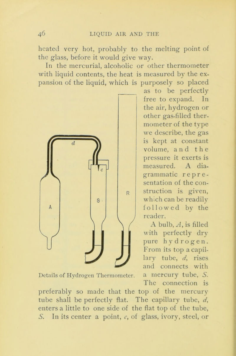 d heated very hot, probably to the melting point of the glass, before it would give way. In the mercurial, alcoholic or other thermometer with liquid contents, the heat is measured by the ex- pansion of the liquid, which is purposely so placed as to be perfectly free to expand. In the air, hydrogen or other gas-filled ther- mometer of the type we describe, the gas is kept at constant volume, and the pressure it exerts is measured. A dia- grammatic repre- sentation of the con- struction is given, which can be readily followed by the reader. A bulb, A, is filled with perfectly dry pure hydrogen. From its top a capil- lary tube, d, rises and connects with a mercury tube, S. The connection is preferably so made that the top of the mercury tube shall be perfectly flat. The capillary tube, d, enters a little to one side of the flat top of the tube, 5. In its center a point, c, of glass, ivory, steel, or Details of Hydrogen Thermometer.