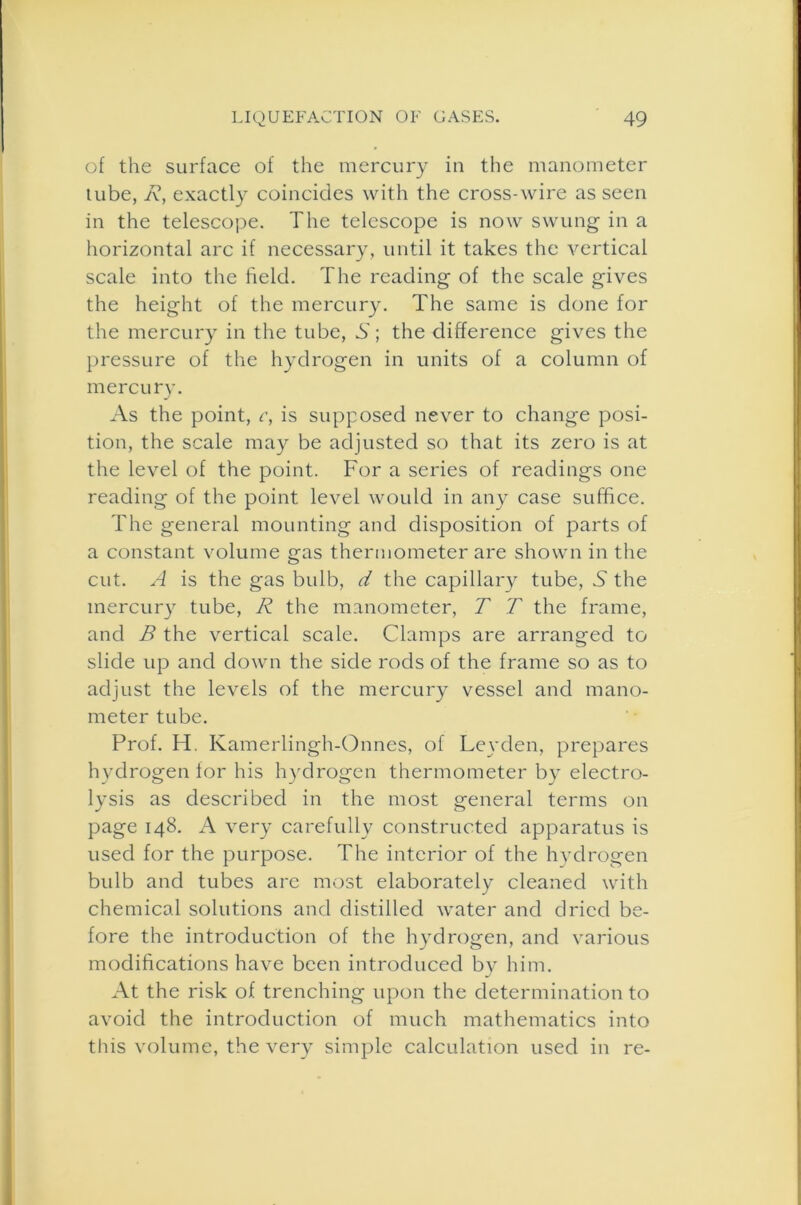 of the surface of the mercury in the manometer tube, R, exactly coincides with the cross-wire as seen in the telescope. The telescope is now swung in a horizontal arc if necessary, until it takes the vertical scale into the field. The reading of the scale gives the height of the mercury. The same is done for the mercury in the tube, .S'; the difference gives the pressure of the hydrogen in units of a column of mercu ry. As the point, c, is supposed never to change posi- tion, the scale may be adjusted so that its zero is at the level of the point. For a series of readings one reading of the point level would in any case suffice. The general mounting and disposition of parts of a constant volume gas thermometer are shown in the cut. A is the gas bulb, d the capillary tube, 5 the mercury tube, R the manometer, T T the frame, and B the vertical scale. Clamps are arranged to slide up and down the side rods of the frame so as to adjust the levels of the mercury vessel and mano- meter tube. Prof. H. Kamerlingh-Onnes, of Leyden, prepares hydrogen for his hydrogen thermometer by electro- lysis as described in the most general terms on page 148. A very carefully constructed apparatus is used for the purpose. The interior of the hydrogen bulb and tubes are most elaborately cleaned with chemical solutions and distilled water and dried be- fore the introduction of the hydrogen, and various modifications have been introduced by him. At the risk of trenching upon the determination to avoid the introduction of much mathematics into this volume, the very simple calculation used in re-