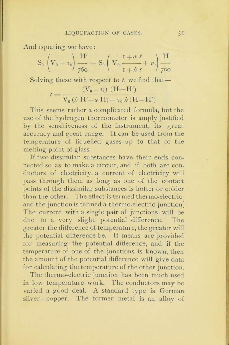 And equating we have : / \ H' / i+a t \ H So 1 Vo -h vA S0 I V0 +v0\- \ / 760 \ I -f k t / 760 Solving these with respect to t, we find that— (V0 + *0) (H-HO y0 (k IT—a I I)— i'0 k (H—H') This seems rather a complicated formula, but the use of the hydrogen thermometer is amply justified by the sensitiveness of the instrument, its great accuracy and great range. It can be used from the temperature of liquefied gases up to that of the melting point of glass. If two dissimilar substances have their ends con- nected so as to make a circuit, and if both are con- ductors of electricity, a current of electricity will pass through them as long as one of the contact points of the dissimilar substances is hotter or colder than the other. The effect is termed thermo-electric and the junction is termed a thermo-electric junction The current with a single pair of junctions will be due to a very slight potential difference. The greater the difference of temperature, the greater will the potential difference be. If means are provided for measuring the potential difference, and if the temperature of one of the junctions is known, then the amount of the potential difference will give data for calculating the temperature of the other junction. The thermo-electric junction has been much used in low temperature work. The conductors may be varied a good deal. A standard type is German •silver—copper. The former metal is an alloy of