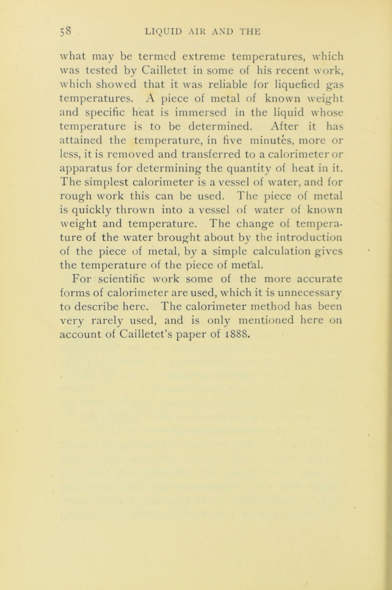 what may be termed extreme temperatures, which was tested by Cailletet in some of his recent work, which showed that it was reliable for liquefied gas temperatures. A piece of metal of known weight and specific heat is immersed in the liquid whose temperature is to be determined. After it has attained the temperature, in five minutes, more or less, it is removed and transferred to a calorimeter or apparatus for determining the quantity of heat in it. The simplest calorimeter is a vessel of water, and for rough work this can be used. The piece of metal is quickly thrown into a vessel of water of known weight and temperature. The change of tempera- ture of the water brought about by the introduction of the piece of metal, by a simple calculation gives the temperature of the piece of metal. For scientific work some of the more accurate forms of calorimeter are used, which it is unnecessary to describe here. The calorimeter method has been very rarely used, and is only mentioned here on account of Cailletet’s paper of 1888.