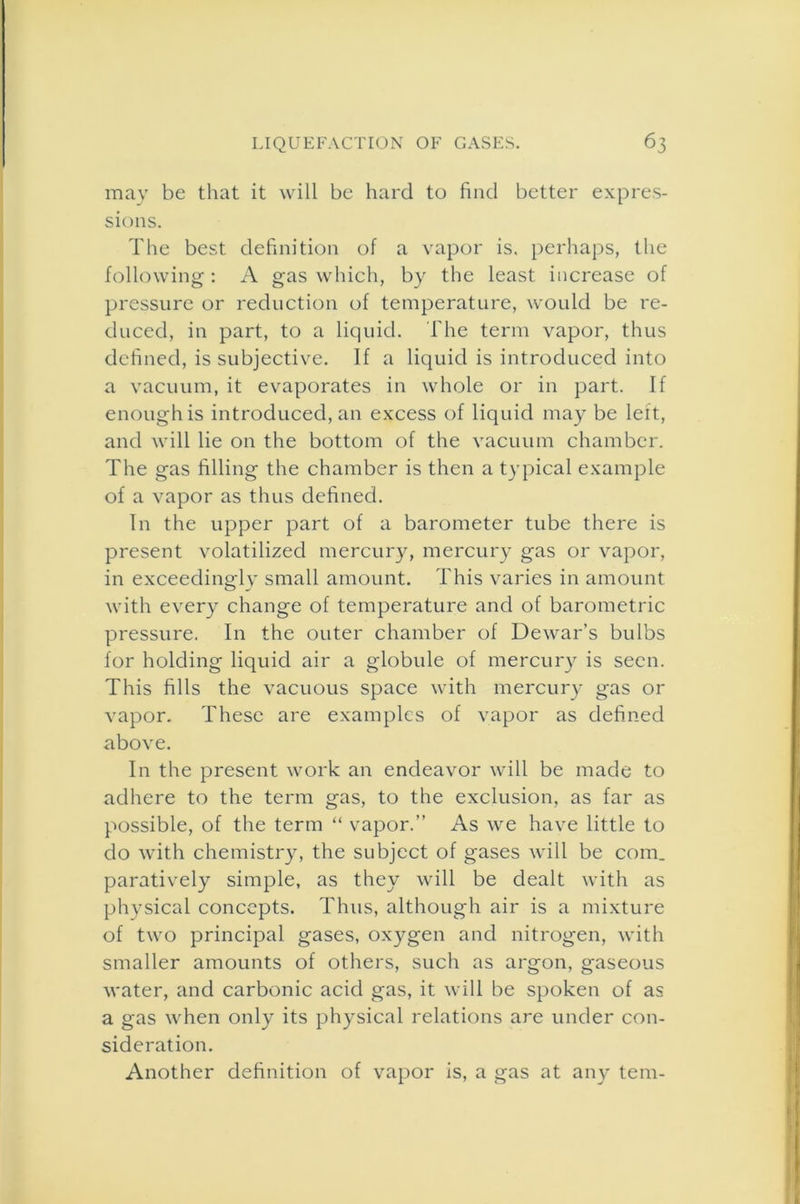 may be that it will be hard to find better expres- sions. The best definition of a vapor is. perhaps, the following : A gas which, by the least increase of pressure or reduction of temperature, would be re- duced, in part, to a liquid. The term vapor, thus defined, is subjective. If a liquid is introduced into a vacuum, it evaporates in whole or in part. If enough is introduced, an excess of liquid may be left, and will lie on the bottom of the vacuum chamber. The gas filling the chamber is then a typical example of a vapor as thus defined. In the upper part of a barometer tube there is present volatilized mercury, mercury gas or vapor, in exceedingly small amount. This varies in amount with every change of temperature and of barometric pressure. In the outer chamber of Dewar’s bulbs for holding liquid air a globule of mercury is seen. This fills the vacuous space with mercury gas or vapor. These are examples of vapor as defined above. In the present work an endeavor will be made to adhere to the term gas, to the exclusion, as far as possible, of the term “ vapor.” As we have little to do with chemistry, the subject of gases will be com. paratively simple, as they will be dealt with as physical concepts. Thus, although air is a mixture of two principal gases, oxygen and nitrogen, with smaller amounts of others, such as argon, gaseous water, and carbonic acid gas, it will be spoken of as a gas when only its physical relations are under con- sideration. Another definition of vapor is, a gas at any tern-