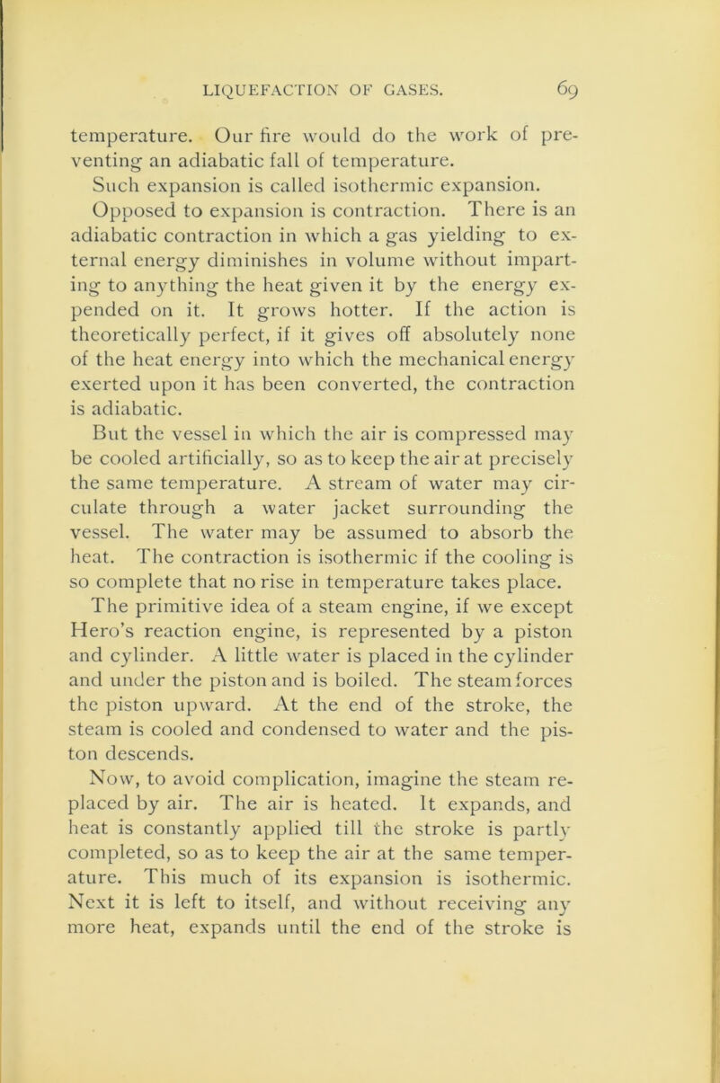 temperature. Our lire would do the work of pre- venting an adiabatic fall of temperature. Such expansion is called isothermic expansion. Opposed to expansion is contraction. There is an adiabatic contraction in which a gas yielding to ex- ternal energy diminishes in volume without impart- ing to anything the heat given it by the energy ex- pended on it. It grows hotter. If the action is theoretically perfect, if it gives off absolutely none of the heat energy into which the mechanical energy exerted upon it has been converted, the contraction is adiabatic. But the vessel in which the air is compressed may be cooled artificially, so as to keep the air at precisely the same temperature. A stream of water may cir- culate through a water jacket surrounding the vessel. The water may be assumed to absorb the heat. The contraction is isothermic if the cooling is so complete that no rise in temperature takes place. The primitive idea of a steam engine, if we except Hero’s reaction engine, is represented by a piston and cylinder. A little water is placed in the cylinder and under the piston and is boiled. The steam forces the piston upward. At the end of the stroke, the steam is cooled and condensed to water and the pis- ton descends. Now, to avoid complication, imagine the steam re- placed by air. The air is heated. It expands, and heat is constantly applied till the stroke is partly completed, so as to keep the air at the same temper- ature. This much of its expansion is isothermic. Next it is left to itself, and without receiving any more heat, expands until the end of the stroke is