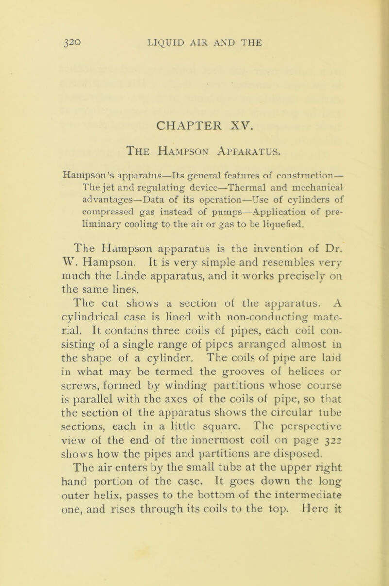 CHAPTER XV. The Hampson Apparatus. Hampson’s apparatus—Its general features of construction— The jet and regulating device—Thermal and mechanical advantages—Data of its operation—Use of cylinders of compressed gas instead of pumps—Application of pre- liminary cooling to the air or gas to be liquefied. The Hampson apparatus is the invention of Dr. W. Hampson. It is very simple and resembles very much the Linde apparatus, and it works precisely on the same lines. The cut shows a section of the apparatus. A cylindrical case is lined with non-conducting mate- rial. It contains three coils of pipes, each coil con- sisting of a single range of pipes arranged almost in the shape of a cylinder. The coils of pipe are laid in what may be termed the grooves of helices or screws, formed by winding partitions whose course is parallel with the axes of the coils of pipe, so that the section of the apparatus shows the circular tube sections, each in a little square. The perspective view of the end of the innermost coil on page 322 shows how the pipes and partitions are disposed. The air enters by the small tube at the upper right hand portion of the case. It goes down the long outer helix, passes to the bottom of the intermediate one, and rises through its coils to the top. Here it