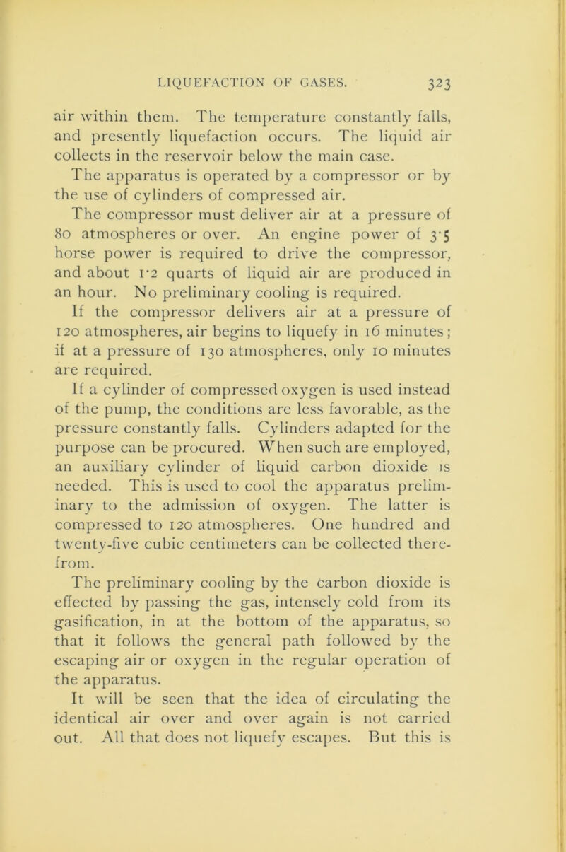 air within them. The temperature constantly falls, and presently liquefaction occurs. The liquid air collects in the reservoir below the main case. The apparatus is operated by a compressor or by the use of cylinders of compressed air. The compressor must deliver air at a pressure of 80 atmospheres or over. An engine power of 3*5 horse power is required to drive the compressor, and about V2 quarts of liquid air are produced in an hour. No preliminary cooling is required. If the compressor delivers air at a pressure of 120 atmospheres, air begins to liquefy in 16 minutes; if at a pressure of 130 atmospheres, only 10 minutes are required. If a cylinder of compressed oxygen is used instead of the pump, the conditions are less favorable, as the pressure constantly falls. Cylinders adapted for the purpose can be procured. When such are employed, an auxiliary cylinder of liquid carbon dioxide is needed. This is used to cool the apparatus prelim- inary to the admission of oxygen. The latter is compressed to 120 atmospheres. One hundred and twenty-five cubic centimeters can be collected there- from. The preliminary cooling by the Carbon dioxide is effected by passing the gas, intensely cold from its gasification, in at the bottom of the apparatus, so that it follows the general path followed by the escaping air or oxygen in the regular operation of the apparatus. It will be seen that the idea of circulating the identical air over and over again is not carried out. All that does not liquefy escapes. But this is