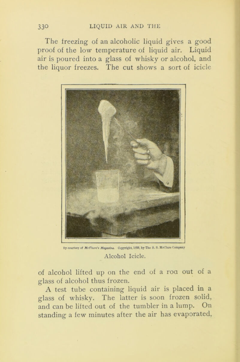 The freezing of an alcoholic liquid gives a good proof of the low temperature of liquid air. Liquid air is poured into a glass of whisky or alcohol, and the liquor freezes. The cut shows a sort of icicle fly courtesy of McClureMagazine. Copyright, 1898, by The S. S. McClure Company Alcohol Icicle. of alcohol lifted up on the end of a roa out of a glass of alcohol thus frozen. A test tube containing liquid air is placed in a glass of whisky. The latter is soon frozen solid, and can be lifted out of the tumbler in a lump. On standing a few minutes after the air has evaporated.