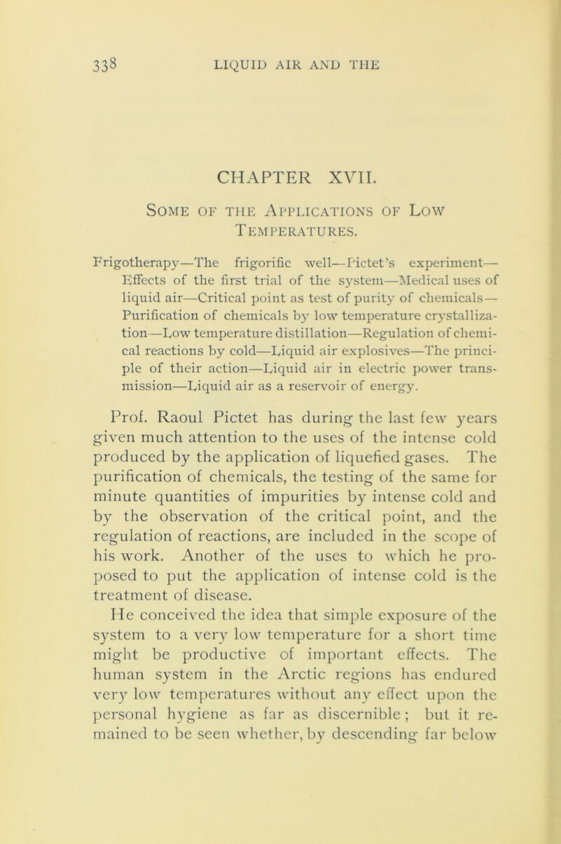 CHAPTER XVII. Some of the Applications of Low Temperatures. Frigotherapy—The frigorific well—Pictet’s experiment— Effects of the first trial of the system—Medical uses of liquid air—Critical point as test of purity of chemicals — Purification of chemicals by low temperature crystalliza- tion—Low temperature distillation—Regulation of chemi- cal reactions by cold—Liquid air explosives—The princi- ple of their action—Liquid air in electric power trans- mission—Liquid air as a reservoir of energy. Prof. Raoul Pictet has during the last few years given much attention to the uses of the intense cold produced by the application of liquefied gases. The purification of chemicals, the testing of the same for minute quantities of impurities by intense cold and by the observation of the critical point, and the regulation of reactions, are included in the scope of his work. Another of the uses to which he pro- posed to put the application of intense cold is the treatment of disease. He conceived the idea that simple exposure of the system to a very low temperature for a short time might be productive of important effects. The human system in the Arctic regions has endured very low temperatures without any effect upon the personal hygiene as far as discernible ; but it re- mained to be seen whether, by descending far below