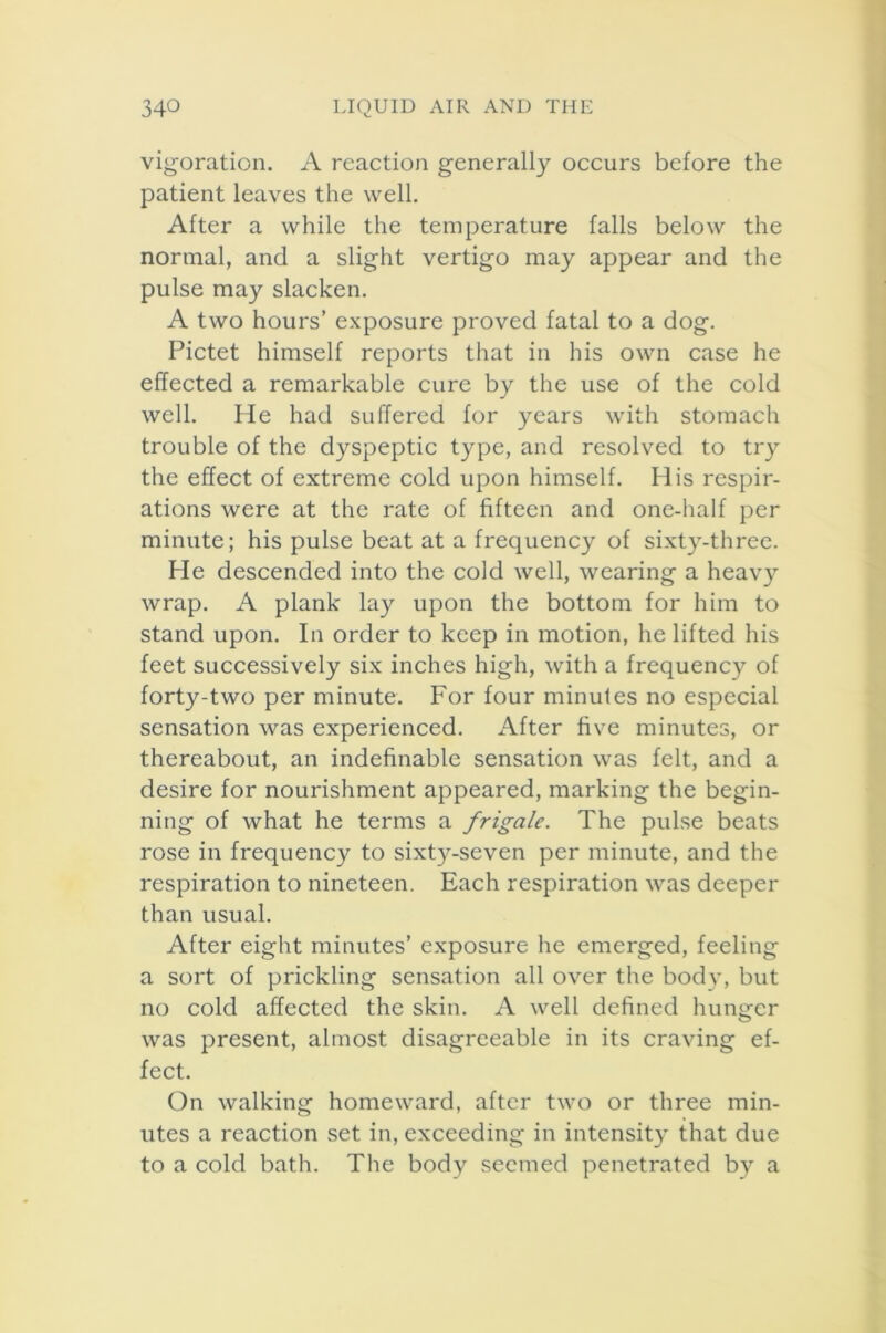 vigoration. A reaction generally occurs before the patient leaves the well. After a while the temperature falls below the normal, and a slight vertigo may appear and the pulse may slacken. A two hours’ exposure proved fatal to a dog. Pictet himself reports that in his own case he effected a remarkable cure by the use of the cold well. He had suffered for years with stomach trouble of the dyspeptic type, and resolved to try the effect of extreme cold upon himself. His respir- ations were at the rate of fifteen and one-half per minute; his pulse beat at a frequency of sixty-three. He descended into the cold well, wearing a heavy wrap. A plank lay upon the bottom for him to stand upon. In order to keep in motion, he lifted his feet successively six inches high, with a frequency of forty-two per minute. For four minules no especial sensation was experienced. After five minutes, or thereabout, an indefinable sensation was felt, and a desire for nourishment appeared, marking the begin- ning of what he terms a frigate. The pulse beats rose in frequency to sixty-seven per minute, and the respiration to nineteen. Each respiration was deeper than usual. After eight minutes’ exposure he emerged, feeling a sort of prickling sensation all over the bodv, but no cold affected the skin. A well defined hunger was present, almost disagreeable in its craving ef- fect. On walking homeward, after two or three min- utes a reaction set in, exceeding in intensity that due to a cold bath. The body seemed penetrated by a