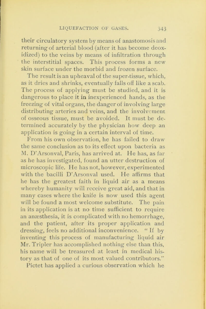 their circulatory system by means of anastomosis and returning- of arterial blood (after it has become deox- idized) to the veins by means of infiltration through the interstitial spaces. This process forms a new skin surface under the morbid and frozen surface. The result is an upheaval of the super-tissue, which, as it dries and shrinks, eventually falls off like a scab. The process of applying must be studied, and it is dangerous to place it in inexperienced hands, as the freezing of vital organs, the danger of involving large distributing arteries and veins, and the involvement of osseous tissue, must be avoided. It must be de- termined accurately by the physician how deep an application is going in a certain interval of time. From his own observation, he has failed to draw the same conclusion as to its effect upon bacteria as M. D’Arsonval, Paris, has arrived at. He has, as far as he has investigated, found an utter destruction of microscopic life. He has not, however, experimented with the bacilli D’Arsonval used. He affirms that he has the greatest faith in liquid air as a means whereby humanity will receive great aid, and that in many cases where the knife is now used this agent will be found a most welcome substitute. The pain in its application is at no time sufficient to require an anaesthesia, it is complicated with no hemorrhage, and the patient, after its proper application and dressing, feels no additional inconvenience. “ If by inventing this process of manufacturing liquid air Mr. Tripler has accomplished nothing else than this, his name will be treasured at least in medical his- tory as that of one of its most valued contributors.” Pictet has applied a curious observation which he