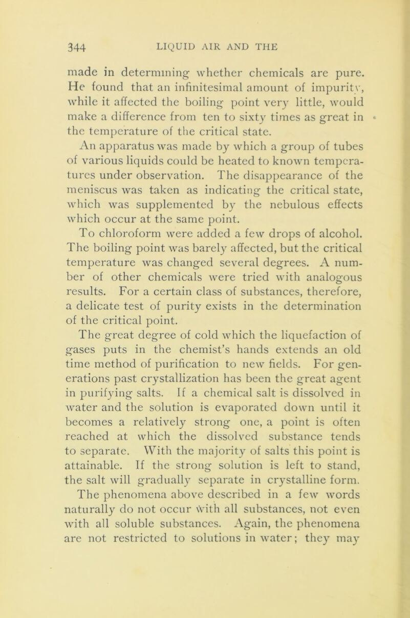 made in determining whether chemicals are pure. He found that an infinitesimal amount of impuritv, while it affected the boiling point very little, would make a difference from ten to sixty times as great in the temperature of the critical state. An apparatus was made by which a group of tubes of various liquids could be heated to known tempera- tures under observation. The disappearance of the meniscus was taken as indicating the critical state, which was supplemented by the nebulous effects which occur at the same point. To chloroform were added a few drops of alcohol. The boiling point was barely affected, but the critical temperature was changed several degrees. A num- ber of other chemicals were tried with analogous results. For a certain class of substances, therefore, a delicate test of purity exists in the determination of the critical point. The great degree of cold which the liquefaction of gases puts in the chemist’s hands extends an old time method of purification to new fields. For gen- erations past crystallization has been the great agent in purifying salts. If a chemical salt is dissolved in water and the solution is evaporated down until it becomes a relatively strong one, a point is often reached at which the dissolved substance tends to separate. With the majority of salts this point is attainable. If the strong solution is left to stand, the salt will gradually separate in crystalline form. The phenomena above described in a few words naturally do not occur with all substances, not even with all soluble substances. Again, the phenomena are not restricted to solutions in water; they may