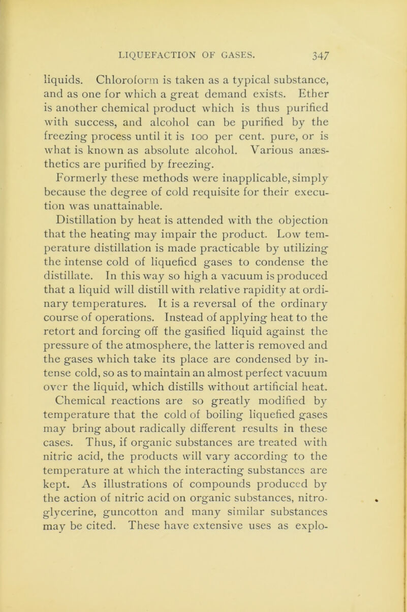 liquids. Chloroform is taken as a typical substance, and as one for which a great demand exists. Ether is another chemical product which is thus purified with success, and alcohol can be purified by the freezing process until it is ioo per cent, pure, or is what is known as absolute alcohol. Various anaes- thetics are purified by freezing. Formerly these methods were inapplicable, simply because the degree of cold requisite for their execu- tion was unattainable. Distillation by heat is attended with the objection that the heating may impair the product. Low tem- perature distillation is made practicable by utilizing the intense cold of liquefied gases to condense the distillate. In this way so high a vacuum is produced that a liquid will distill with relative rapidity at ordi- nary temperatures. It is a reversal of the ordinary course of operations. Instead of applying heat to the retort and forcing off the gasified liquid against the pressure of the atmosphere, the latter is removed and the gases which take its place are condensed by in- tense cold, so as to maintain an almost perfect vacuum over the liquid, which distills without artificial heat. Chemical reactions are so greatly modified by temperature that the cold of boiling liquefied gases may bring about radically different results in these cases. Thus, if organic substances are treated with nitric acid, the products will vary according to the temperature at which the interacting substances are kept. As illustrations of compounds produced by the action of nitric acid on organic substances, nitro- glycerine, guncotton and many similar substances may be cited. These have extensive uses as explo-