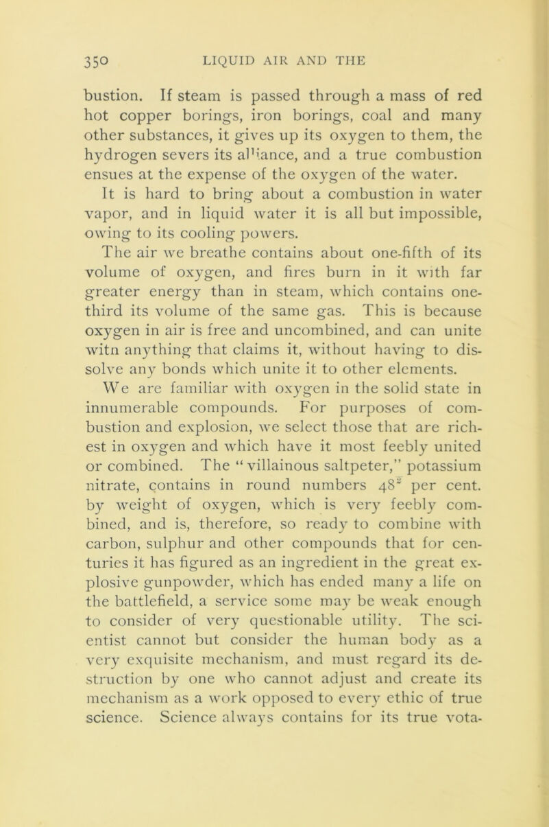 bustion. If steam is passed through a mass of red hot copper borings, iron borings, coal and many other substances, it gives up its oxygen to them, the hydrogen severs its al’iance, and a true combustion ensues at the expense of the oxygen of the water. It is hard to bring about a combustion in water vapor, and in liquid water it is all but impossible, owing to its cooling powers. The air we breathe contains about one-fifth of its volume of oxygen, and fires burn in it with far greater energy than in steam, which contains one- third its volume of the same gas. This is because oxygen in air is free and uncombined, and can unite witn anything that claims it, without having to dis- solve any bonds which unite it to other elements. We are familiar with oxygen in the solid state in innumerable compounds. For purposes of com- bustion and explosion, we select those that are rich- est in oxygen and which have it most feebly united or combined. The “villainous saltpeter,” potassium nitrate, contains in round numbers 48* per cent, by weight of oxygen, which is very feebly com- bined, and is, therefore, so read)* to combine with carbon, sulphur and other compounds that for cen- turies it has figured as an ingredient in the great ex- plosive gunpowder, which has ended many a life on the battlefield, a service some may be weak enough to consider of very questionable utility. The sci- entist cannot but consider the human body as a very exquisite mechanism, and must regard its de- struction by one who cannot adjust and create its mechanism as a work opposed to every ethic of true science. Science always contains for its true vota-