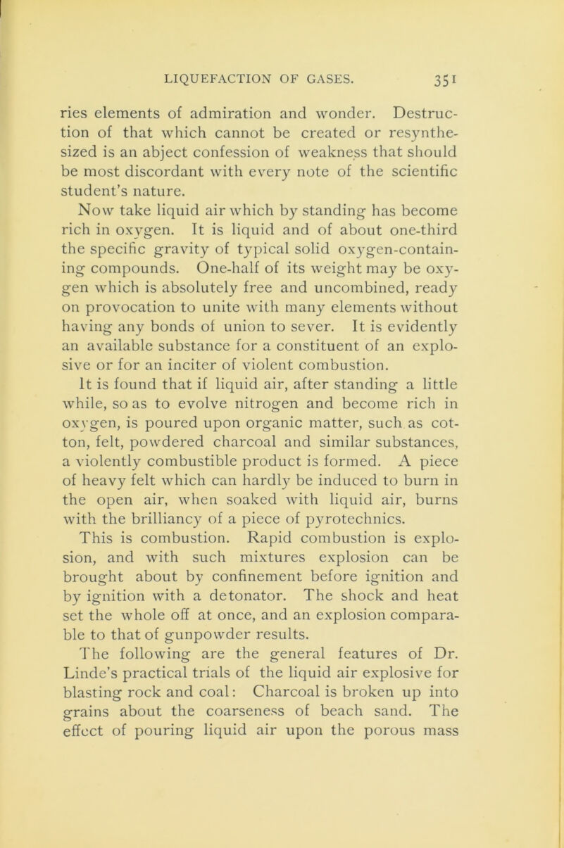 ries elements of admiration and wonder. Destruc- tion of that which cannot be created or resynthe- sized is an abject confession of weakness that should be most discordant with every note of the scientific student’s nature. Now take liquid air which by standing has become rich in oxygen. It is liquid and of about one-third the specific gravity of typical solid oxygen-contain- ing compounds. One-half of its weight may be oxy- gen which is absolutely free and uncombined, ready on provocation to unite with many elements without having any bonds of union to sever. It is evidently an available substance for a constituent of an explo- sive or for an inciter of violent combustion. It is found that if liquid air, after standing a little while, so as to evolve nitrogen and become rich in oxygen, is poured upon organic matter, such as cot- ton, felt, powdered charcoal and similar substances, a violently combustible product is formed. A piece of heavy felt which can hardly be induced to burn in the open air, when soaked with liquid air, burns with the brilliancy of a piece of pyrotechnics. This is combustion. Rapid combustion is explo- sion, and with such mixtures explosion can be brought about by confinement before ignition and by ignition with a detonator. The shock and heat set the whole off at once, and an explosion compara- ble to that of gunpowder results. The following are the general features of Dr. Linde’s practical trials of the liquid air explosive for blasting rock and coal: Charcoal is broken up into 0-rains about the coarseness of beach sand. The O effect of pouring liquid air upon the porous mass