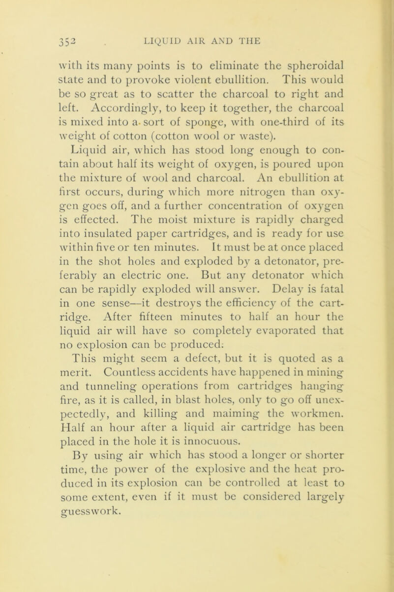 with its many points is to eliminate the spheroidal state and to provoke violent ebullition. This would be so great as to scatter the charcoal to right and left. Accordingly, to keep it together, the charcoal is mixed into a- sort of sponge, with one-third of its weight of cotton (cotton wool or waste). Liquid air, which has stood long enough to con- tain about half its weight of oxygen, is poured upon the mixture of wool and charcoal. An ebullition at first occurs, during which more nitrogen than oxy- gen goes off, and a further concentration of oxygen is effected. The moist mixture is rapidly charged into insulated paper cartridges, and is ready for use within five or ten minutes. It must be at once placed in the shot holes and exploded by a detonator, pre- ferably an electric one. But any detonator which can be rapidly exploded will answer. Delay is fatal in one sense—it destroys the efficiency of the cart- ridge. After fifteen minutes to half an hour the liquid air will have so completely evaporated that no explosion can be produced: This might seem a defect, but it is quoted as a merit. Countless accidents have happened in mining and tunneling operations from cartridges hanging fire, as it is called, in blast holes, only to go off unex- pectedly, and killing and maiming the workmen. Half an hour after a liquid air cartridge has been placed in the hole it is innocuous. By using air which has stood a longer or shorter time, the power of the explosive and the heat pro- duced in its explosion can be controlled at least to some extent, even if it must be considered largely guesswork.