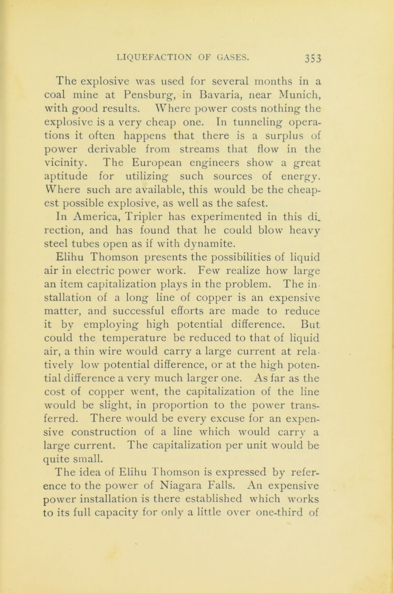 The explosive was used for several months in a coal mine at Pensburg, in Bavaria, near Munich, with good results. Where power costs nothing the explosive is a very cheap one. In tunneling opera- tions it often happens that there is a surplus of power derivable from streams that flow in the vicinity. The European engineers show a great aptitude for utilizing such sources of energy. Where such are available, this would be the cheap- est possible explosive, as well as the safest. In America, Tripler has experimented in this di. rection, and has found that he could blow heavy steel tubes open as if with dynamite. Elihu Thomson presents the possibilities of liquid air in electric power work. Few realize how large an item capitalization plays in the problem. The in- stallation of a long line of copper is an expensive matter, and successful efforts are made to reduce it by employing high potential difference. But could the temperature be reduced to that of liquid air, a thin wire would carry a large current at rela- tively low potential difference, or at the high poten- tial difference a very much larger one. As far as the cost of copper went, the capitalization of the line would be slight, in proportion to the power trans- ferred. There would be every excuse for an expen- sive construction of a line which would carry a large current. The capitalization per unit would be quite small. The idea of Elihu Thomson is expressed by refer- ence to the power of Niagara Falls. An expensive power installation is there established which works to its full capacity for only a little over one-third of