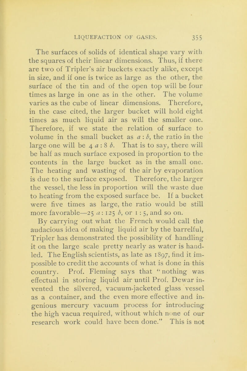 The surfaces of solids of identical shape vary with the squares of their linear dimensions. Thus, if there are two of Tripler’s air buckets exactly alike, except in size, and if one is twice as large as the other, the surface of the tin and of the open top will be four times as large in one as in the other. The volume varies as the cube of linear dimensions. Therefore, in the case cited, the larger bucket will hold eight times as much liquid air as will the smaller one. Therefore, if we state the relation of surface to volume in the small bucket as a : b, the ratio in the large one will be 4 a : 8 b. That is to say, there will be half as much surface exposed in proportion to the contents in the large bucket as in the small one. The heating and wasting of the air by evaporation is due to the surface exposed. Therefore, the larger the vessel, the less in proportion will the waste due to heating from the exposed surface be. If a bucket were five times as large, the ratio would be still more favorable—25 a: 125 b, or 1:5, and so on. By carrying out what the French would call the audacious idea of making liquid air by the barrelful, Tripler has demonstrated the possibility of handling it on the large scale pretty nearly as water is hand- led. The English scientists, as late as 1897, find it im- possible to credit the accounts of what is done in this country. Prof. Fleming says that “ nothing was effectual in storing liquid air until Prof. Dewar in- vented the silvered, vacuum-jacketed glass vessel as a container, and the even more effective and in- genious mercury vacuum process for introducing the high vacua required, without which none of our research work could have been done.” This is not
