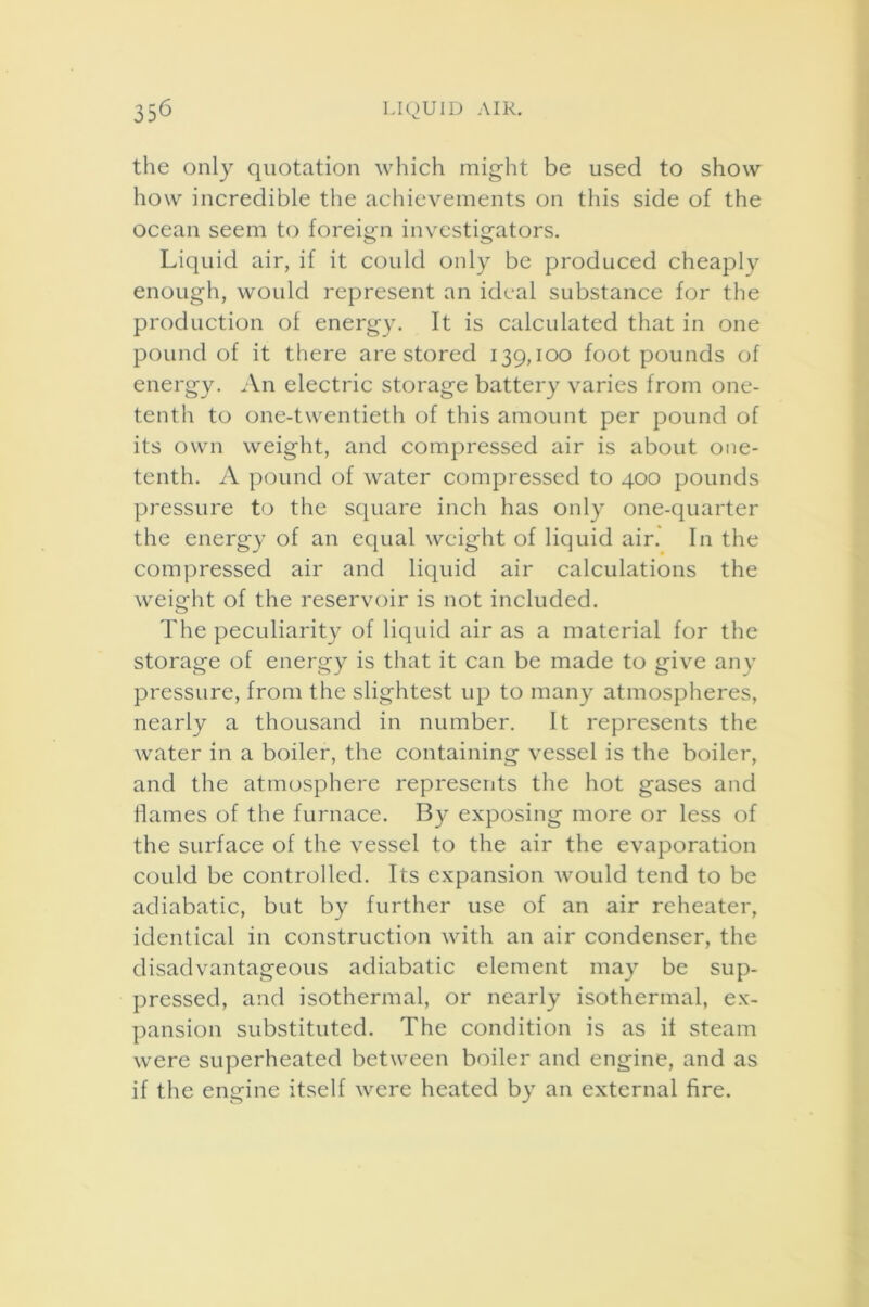 the only quotation which might be used to show how incredible the achievements on this side of the ocean seem to foreign investigators. Liquid air, if it could only be produced cheaply enough, would represent an ideal substance for the production of energy. It is calculated that in one pound of it there are stored 139,100 footpounds of energy. An electric storage battery varies from one- tenth to one-twentieth of this amount per pound of its own weight, and compressed air is about one- tenth. A pound of water compressed to 400 pounds pressure to the square inch has only one-quarter the energy of an equal weight of liquid air. In the compressed air and liquid air calculations the weight of the reservoir is not included. The peculiarity of liquid air as a material for the storage of energy is that it can be made to give any pressure, from the slightest up to many atmospheres, nearly a thousand in number. It represents the water in a boiler, the containing vessel is the boiler, and the atmosphere represents the hot gases and flames of the furnace. By exposing more or less of the surface of the vessel to the air the evaporation could be controlled. Its expansion would tend to be adiabatic, but by further use of an air reheater, identical in construction with an air condenser, the disadvantageous adiabatic element may be sup- pressed, and isothermal, or nearly isothermal, ex- pansion substituted. The condition is as it steam were superheated between boiler and engine, and as if the engine itself were heated by an external fire.