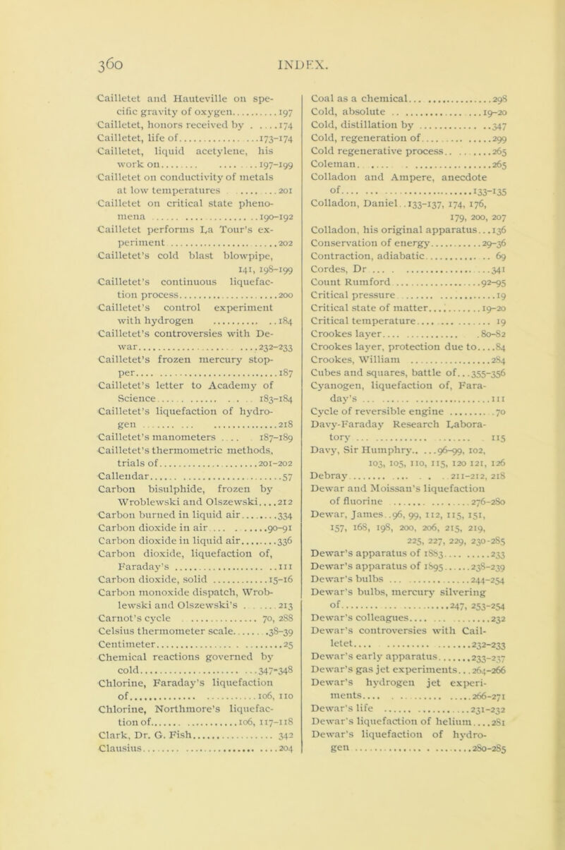 Cailletet and Hauteville on spe- cific gravity of oxygen 197 Cailletet, honors received by 174 Cailletet, life of 173-174 Cailletet, liquid acetylene, his work on 197-199 Cailletet on conductivity of metals at low temperatures 201 Cailletet on critical state pheno- mena 190-192 Cailletet performs L,a Tour’s ex- periment 202 Cailletet’s cold blast blowpipe, 141, 198-199 Cailletet’s continuous liquefac- tion process 200 Cailletet’s control experiment with hydrogen 184 Cailletet’s controversies with De- war ....232-233 Cailletet’s frozen mercury stop- per 187 Cailletet’s letter to Academy of Science .. 183-184 Cailletet’s liquefaction of hydro- gen 218 Cailletet’s manometers ... 187-189 Cailletet’s thermometric methods, trials of 201-202 Callendar 57 Carbon bisulphide, frozen by Wroblewski and Olszewski... .212 Carbon burned in liquid air 334 Carbon dioxide in air 90-91 Carbon dioxide in liquid air 336 Carbon dioxide, liquefaction of, Faraday’s hi Carbon dioxide, solid 15-16 Carbon monoxide dispatch, Wrob- lewski and Olszewski’s 213 Carnot’s cycle 70, 288 Celsius thermometer scale .38-39 Centimeter 25 Chemical reactions governed by cold 347-348 Chlorine, Faraday’s liquefaction of 106, no Chlorine, Nortlimore’s liquefac- tion of 106, 117-118 Clark, Dr. G. Fish 342 Clausius 204 Coal as a chemical 298 Cold, absolute ... 19-20 Cold, distillation by 347 Cold, regeneration of 299 Cold regenerative process.. ....... 265 Coleman. 265 Colladon and Ampere, anecdote of 133-135 Colladon, Daniel . .133-137, 174, 176, 179, 200, 207 Colladon, his original apparatus.. .136 Conservation of energy 29-36 Contraction, adiabatic 69 Cordes, Dr 341 Count Rumford 92-95 Critical pressure 19 Critical state of matter. 19-20 Critical temperature.... 19 Crookes layer 80-82 Crookes layer, protection due to 84 Crookes, William 284 Cubes and squares, battle of.. .355-356 Cyanogen, liquefaction of, Fara- day’s in Cycle of reversible engine 70 Davy-Faraday Research Labora- tory 115 Davy, Sir Humphry 96-99, 102, 103, 105, 110, 115, 120 121, 126 Debray 211-212, 218 Dewar and Moissan’s liquefaction of fluorine ...276-2S0 Dewar, James..96, 99, 112, 115, 151, 157, 168, 198, 200, 206, 215, 219, 225, 227, 229, 230-285 Dewar’s apparatus of 1883 233 Dewar’s apparatus of 1S95 23S-239 Dewar's bulbs 244-254 Dewar’s bulbs, mercury silvering of 247, 253-254 Dewar’s colleagues 232 Dewar’s controversies with Cail- letet 232-233 Dewar’s early apparatus 233-237 Dewar’s gas jet experiments... 264-266 Dewar’s hydrogen jet experi- ments 266-271 Dewar's life 231-232 Dewar's liquefaction of helium 2S1 Dewar’s liquefaction of hydro- gen 280-285