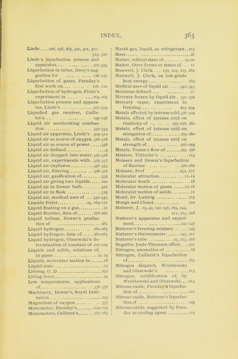 Linde 226, 238, 265, 300, 301, 307- 319. 322 Linde's liquefaction process and apparatus.... 307-319 Liquefaction in tubes, Davy’s sug- gestion for 126-127 Liquefaction of gases, Faraday’s first work on 106,110 Liquefaction of hydrogen, Pictet’s experiment in 164-165 Liquefaction process and appara- tus, Linde’s 307-319 Liquefied gas receiver, Caille- tet’s 195-196 Liquid air accelerating combus- tion 332-333 Liquid air apparatus, Linde’s. 309-312 Liquid air as source of oxygen.316-318 Liquid air as source of power 356 Liquid air defined ....9 Liquid air dropped into water.327-328 Liquid air, experiments with. .325-337 Liquid air explosive 348-353 Liquid air, filtering 326-327 Liquid air, gasification of 332 Liquid air giving two liquids 220 Liquid air in Dewar bulb 327 Liquid air in flask 325 Liquid air, medical uses of 342-343 Liquide Pictet 24, 169-171 Liquid floating on a gas 21 Liquid fluorine, data of 278-280 Liquid helium, Dewar’s produc- tion of 281 Liquid hydrogen 280-285 Liquid hydrogen, data of 2S0-283 Liquid hydrogen, Olszewski’s de- termination of constant of .227-229 Liquids and solids, solutions of, in gases 23-24 Liquids, molecular motion in 18 Liquid state .12 Liveing, G. D 232 Living force 29 Low temperatures, applications of 338-356 Machinery, Dewar’s, Royal Insti- tution 239 Magnetism of oxygen 337 Manometer, Faraday’s 124-125 Manometers, Cailletet’s 187-1S9 Marsh gas, liquid, as refrigerant..215 Mass 26 Matter, critical state of 19-20 Matter, three forms or states of. .. 11 Maxwell, J. Clerk 150, 204, 225, 289 Maxwell, J. Clerk, on low grade heat energy' 289 Medical uses of liquid air 342-343 Meniscus defined 21 Mercury frozen by liquid air.. 331-331 Mercury vapor, experiment in freezing i53-*54 Metals affected by intense cold.328-329- Metals, effect of intense cold on elasticity of 255-256, 260 Metals, effect of intense cold on elongation of 259-260- Metals, effect of intense cold on strength of 256-259 Metals, Tresca’s flow of 255 256 Mixture, Thilorier’s 113 Moissan and Dewar’s liquefaction of fluorine ... 276-280 Moissan, Prof 232, 277 Molecular attraction n-12 Molecular death 18 Molecular motion of gases 17-18 Molecular motion of solids 11 Mond, Dr. Ludwig 115 Monge and Clouet - no Natterer, J 19, 42, 141-147,169, 194, 211, 213, 216 Natterer’s apparatus and experi- ment.... .. 141-147 Natterer’s freezing mixture 145 Natterer’s thermometer .145, 211 Natterer’s tube 23, 213, 216 Negative Joule-Thomson effect.. . .301 Nitrogen, anomalies of 88 Nitrogen, Cailletet’s liquefaction of 184 Nitrogen dispatch, Wroblewski and Olszewski's 215 Nitrogen, solidification of, by Wroblewski and Olszewski....214 Nitrous oxide, Faraday’s liquefac- tion of in Nitrous oxide, Natterer’s liquefac- tion of 145 Nitrous oxide, suggested by Fara- day as cooling agent 114