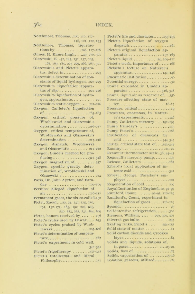 Northmore, Thomas. .106, no, 117- iiS, 121, 122, 143 Northmore, Thomas, liquefac- tions by 106, 117-118 Onnes, H. Kamerlingh 49, 270, 301 Olszewski, K..42, 145, 151, 157, 165, 168, 169, 185, 203-229, 266, 267, 301 Olszewski’s and Pictet’s appara- tus, defect in 223 Olszewski’s determination of con- stants of liquid hydrogen. .227-229 Olszewski’s liquefaction appara- tus of 1890 221-226 Olszewski’s liquefaction of hydro- gen, approximate 221 Olszewski’s static oxygen.. 221-226 Oxygen, Cailletet’s liquefaction of 183-185 Oxygen, critical pressure of, Wroblewski and Olszewski’s determination 216-217 Oxygen, critical temperature of, Wroblewski and Olszewski’s determination 217-218 Oxygen dispatch, Wroblewski and Olszewski’s 211-212 Oxygen, Linde's method for pro- ducing 317-318 Oxygen, magnetism of 337 Oxygen, specific gravity deter- mination of, Wroblewski and Olszewski's 214 Paris, Dr. John Ayrton, and Fara- day 107-109 Perkins’ alleged liquefaction of air 116-117 Permanent gases, the six so-called. 150 Pictet, Raoul....22, 24, 133, 135, 150, 151, 152-171, 185, 192, 200, 205, 220, 223, 225, 233, 264, 2S9 Pictet, honors received by 156 Pictet’s cycles used by Dewar 233 Pictet’s cycles praised by Wrob- lewski . .... 205-206 Pictet’s determination of tempera- ture ..167 Pictet’s experiment in cold well, 340-341 Pictet’s frigotlierapy .. 338-342 Pictet’s Intellectual and Moral Philosophy 157 Pictet’s life and character 153-155 Pictet’s liquefaction of oxygen dispatch 161 Pictet’s original liquefaction ap- paratus 157-163 Pictet’s liquid 24, 169-171 Pictet's work, importance of 168 Pleischl’s lecture on Natterer’s apparatus 144 -146 Pneumatic Institution 96 Potential energy 30 Power expended in Linde’s ap- paratus 316, 318 Power, liquid air as reservoir of 356 Pressure affecting state of mat- ter 16-17 Pressure, critical 19 Pressures, enormous, in Natter- er’s experiments 146 Pump, Cailletet's mercury. .. 191-195 Pump, Faraday’s 113 Pump, Pictet’s 166 Purification of chemicals by cold 344 347 Purity, critical state test of 343-344 Ramsay ... 21, 22 Reaumur thermometer scale..38. 44-45 Regnault’s mercury pump 193 Release, Cailletet’s 182 Ribard’s local application of in- tense cold 342 Ribeau, George, Faraday’s em- ployer 102 Regeneration of cold 299 Royal Institution of England. 10, 92-99 Rumford, Count 92-95, 118-119 Rumford’s, Count, experiment in liquefaction of gases 118-119 Second 25 Self-intensive refrigeration 300 Siemens, William 299, 300, 301 Silvered gas bulbs 247 Skating rinks, Pictet's ... 154-155 Solid state of matter 11 Solid carbon dioxide and Crookes layer S4 Solids and liquids, solutions of, in gases 23-24 Solids, flow of 13 Solids, vaporization of 15-16 Solution, gaseous, utilized 24