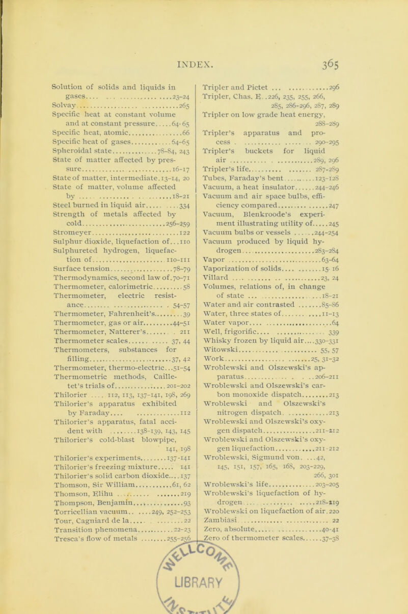 Solution of solids and liquids in gases 23-24 Solvay 265 Specific heat at constant volume and at constant pressure 64-65 Specific heat, atomic 66 Specific heat of gases 64-65 Spheroidal state 78-84, 243 State of matter affected by pres- sure 16-17 Stateof matter, intermediate. 13-14, 20 State of matter, volume affected by 18-21 Steel burned in liquid air 334 Strength of metals affected by cold 256-259 Stromeyer 122 Sulphur dioxide, liquefaction of... no Sutphureted hydrogen, liquefac- tion of iio-iii Surface tension 78-79 Thermodynamics, second law of. 70-71 Thermometer, calorimetric 58 Thermometer, electric resist- ance 54-57 Thermometer, Fahrenheit’s 39 Thermometer, gas or air 44-51 Thermometer, Natterer’s . 211 Thermometer scales 37. 44 Thermometers, substances for filling 37, 42 Thermometer, thermo-electric. ..51-54 Thermometric methods, Caille- tet’s trials of 201-202 Thilorier .... 112, 113, 137-141, 198, 269 Thilorier's apparatus exhibited by Faraday 112 Thilorier’s apparatus, fatal acci- dent with 138-139. 143, x45 Thilorier’s cold-blast blowpipe, 141, 19S Thilorier’s experiments 137-141 Thilorier’s freezing mixture..... 141 Thilorier’s solid carbon dioxide.... 137 Thomson, Sir William 61, 62 Thomson, Elihu . .t 219 Thompson, Benjamin. 93 Torricellian vacuum 249, 252-253 Tour, Cagtiiard de la 22 Transition phenomena 22-23 Tresca’s flow of metals 255-256 Tripler and Pictet 296 Tripler, Chas. E- .226, 235, 255, 266, 285, 286-296, 287, 289 Tripler on low grade heat energy, 288-289 Tripler’s apparatus and pro- cess .. 290-295 Tripler’s buckets for liquid air 289, 296 Tripler’s life 2S7-2S9 Tubes, Faraday’s bent 123-128 Vacuum, a heat insulator 244-246 Vacuum and air space bulbs, effi- ciency compared 247 Vacuum, Blenkroode’s experi- ment illustrating utility of 245 Vacuum bulbs or vessels 244-254 Vacuum produced by liquid hy- drogen 283-284 Vapor 63-64 Vaporization of solids 15-16 Villard 23, 24 Volumes, relations of, in change of state ... .. .18-21 Water and air contrasted 85-S6 Water, three states of ....11-13 Water vapor 64 Well, frigorific 339 Whisky frozen by liquid air....330-331 Witowski 55.57 Work 25, 31-32 Wroblewski and Olszewski’s ap- paratus 206-211 Wroblewski and Olszewski’s car- bon monoxide dispatch 213 Wroblewski and Olszewski’s nitrogen dispatch 213 Wroblewski and Olszewski’s oxy- gen dispatch 211-212 Wroblewski and Olszewski’s oxy- gen liquefaction 211-212 Wroblewski, Sigmund von. ... 42, 145, 151, 157, 165, 168, 203-229, 266, 301 Wroblewski’s life 203-205 Wroblewski’s liquefaction of hy- drogen 218-119 Wroblewski on liquefaction of air.220 Zambihsi 22 Zero, absolute 40-41 Zero of thermometer scales 37-38
