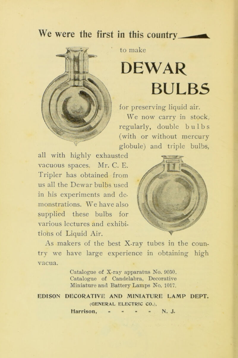 We were the first in this country to make DEWAR BULBS for preserving- liquid air. We now carr}- in stock, regularly, double bulbs (with or without mercury globule) and triple bulbs, all with highly exhausted vacuous spaces. Mr. C. E. Tripler has obtained from us all the Dewar bulbs used in his experiments and de- monstrations. We have also supplied these bulbs for various lectures and exhibi- tions of Liquid Air. As makers of the best X-rav tubes in the coun- J try we have large experience in obtaining high vacua. Catalogue of X-ray apparatus No. 9050. Catalogue of Candelabra, Decorative Miniature and Battery Lamps No. 1017. EDISON DECORATIVE AND MINIATURE LAMP DEPT. (OENERAL ELECTRIC COJ, Harrison, - - - = N. J.