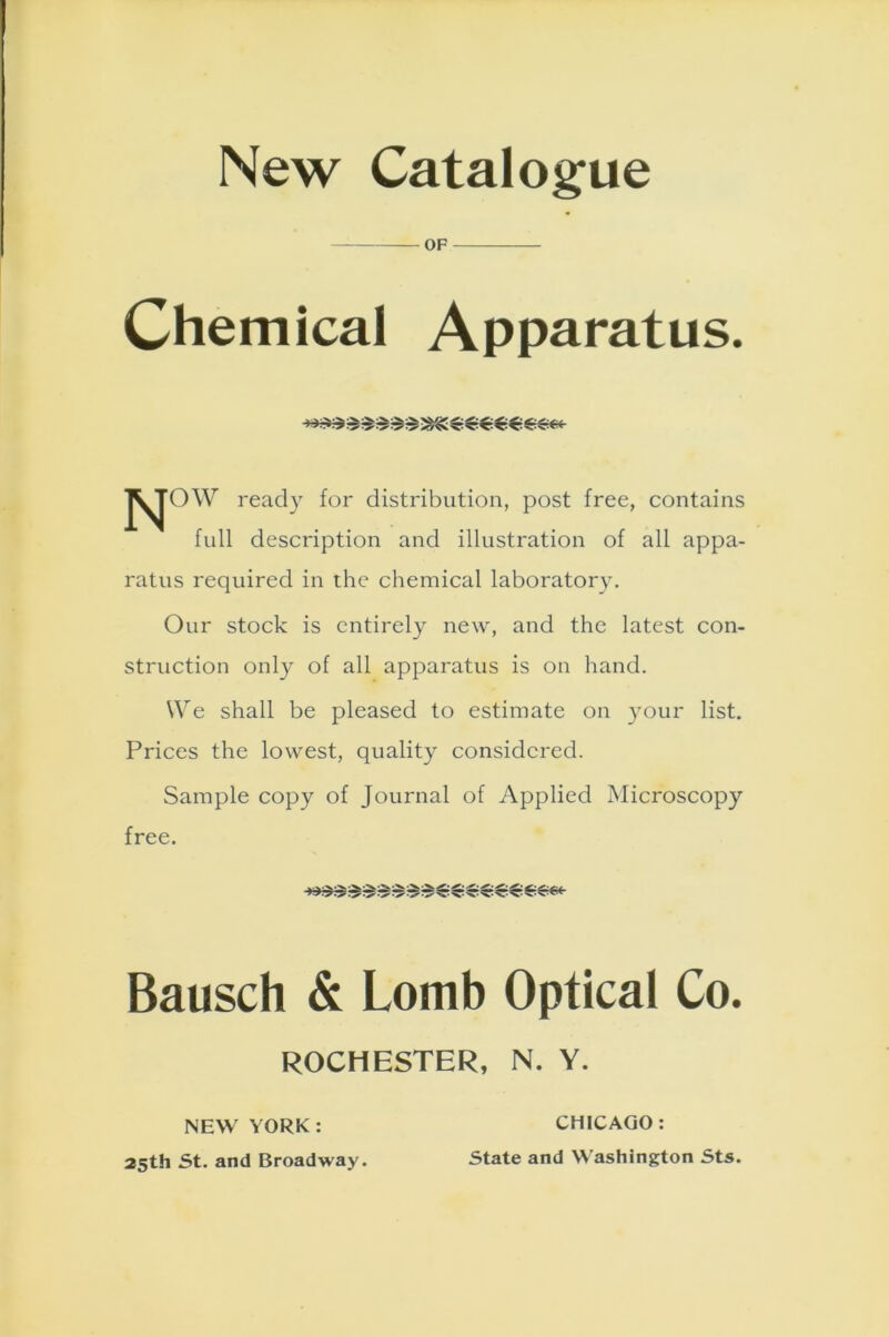 New Catalogue OF Chemical Apparatus. j^TOW ready for distribution, post free, contains full description and illustration of all appa- ratus required in the chemical laboratory. Our stock is entirely new, and the latest con- struction only of all apparatus is on hand. We shall be pleased to estimate on your list. Prices the lowest, quality considered. Sample copy of Journal of Applied Microscopy free. Bausch & Lomb Optical Co. ROCHESTER, N. Y. NEW YORK: 25th St. and Broadway. CHICAGO : State and Washington Sts.