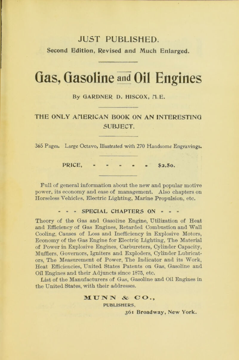 Second Edition, Revised and Much Enlarged. Gas, Gasoline and Oil Engines By GARDNER D. HISCOX, H E. THE ONLY AHERICAN BOOK ON AN INTERESTING SUBJECT. 365 Pages. Large Octavo, Illustrated with 270 Handsome Engravings. PRICE, - - - • • $2.5o. Full of general information about the new and popular motive power, its economy and ease of management. Also chapters on Horseless Vehicles, Electric Lighting, Marine Propulsion, etc. - - =■ SPECIAL CHAPTERS ON = = = Theory of the Gas and Gasoline Engine, Utilization of Heat and Efficiency of Gas Engines, Retarded Combustion and Wall Cooling, Causes of Loss and Inefficiency in Explosive Motors, Economy of the Gas Engine for Electric Lighting, The Material of Power in Explosive Engines, Carbureters, Cylinder Capacity, Mufflers, Governors, Igniters and Exploders, Cylinder Lubricat- ors, The Measurement of Power, The Indicator and its Work, Heat Efficiencies, United States Patents on Gas, Gasoline and Oil Engines and their Adjuncts since 1875, etc. List of the Manufacturers of Gas, Gasoline and Oil Engines in the United States, with their addresses. M. TJ IN' IN' & CO., PUBLISHERS,