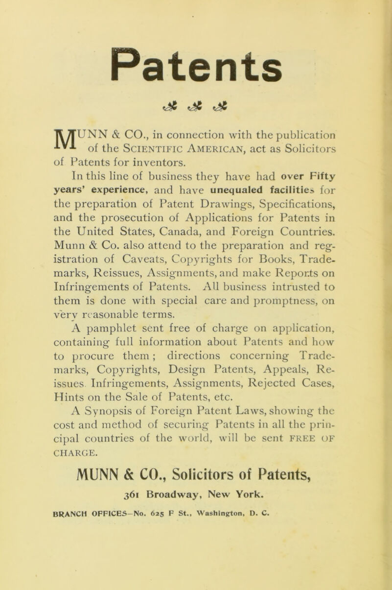 Patents II 7fUNN & CO., in connection with the publication •*■*■*■ of the Scientific American, act as Solicitors of Patents for inventors. In this line of business they have had over Fifty years’ experience, and have unequaled facilities for the preparation of Patent Drawings, Specifications, and the prosecution of Applications for Patents in the United States, Canada, and Foreign Countries. Munn & Co. also attend to the preparation and reg- istration of Caveats, Copyrights for Books, Trade- marks, Reissues, Assignments, and make Reports on Infringements of Patents. All business intrusted to them is done with special care and promptness, on verv reasonable terms. A pamphlet sent free of charge on application, containing full information about Patents and how to procure them ; directions concerning Trade- marks, Copyrights, Design Patents, Appeals, Re- issues. Infringements, Assignments, Rejected Cases, Hints on the Sale of Patents, etc. A Synopsis of Foreign Patent Laws, showing the cost and method of securing Patents in all the prin- cipal countries of the world, will be sent FREE of CHARGE. MUNN & CO., Solicitors of Patents, 361 Broadway, New York. BRANCH OFFICES—No. 625 F St., Washington, D. C.