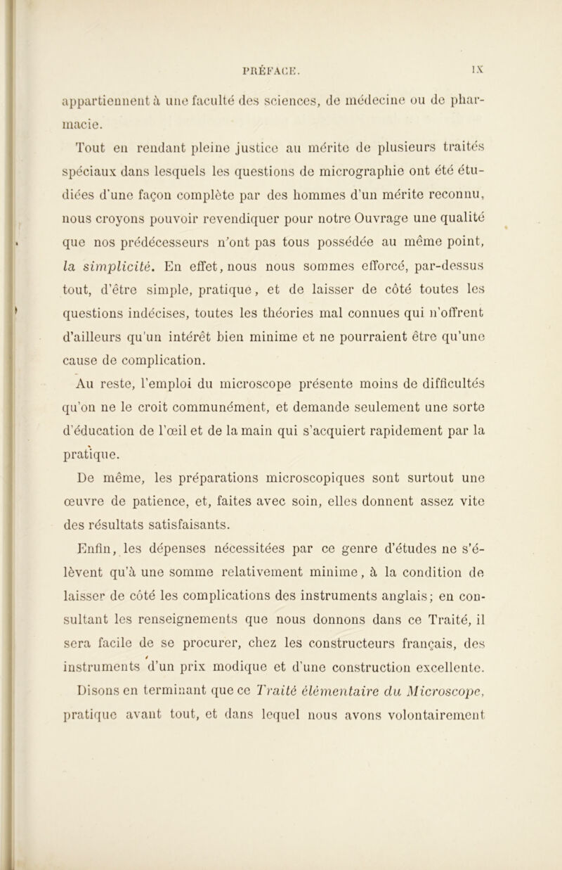 appartiennent à une faculté des sciences, de médecine ou de phar- macie. Tout en rendant pleine justice au mérite de plusieurs traités spéciaux dans lesquels les questions de micrographie ont été étu- diées d’une façon complète par des hommes d’un mérite reconnu, nous croyons pouvoir revendiquer pour notre Ouvrage une qualité que nos prédécesseurs n'ont pas tous possédée au même point, la simplicité. En effet, nous nous sommes efforcé, par-dessus tout, d’être simple, pratique, et de laisser de côté toutes les questions indécises, toutes les théories mal connues qui n’offrent d’ailleurs qu'un intérêt bien minime et ne pourraient être qu’une cause de complication. Au reste, l’emploi du microscope présente moins de difficultés qu’on ne le croit communément, et demande seulement une sorte d’éducation de l’œil et de la main qui s’acquiert rapidement par la * pratique. De même, les préparations microscopiques sont surtout une œuvre de patience, et, faites avec soin, elles donnent assez vite des résultats satisfaisants. Enfin, les dépenses nécessitées par ce genre d’études ne s’é- lèvent qu’à une somme relativement minime, à la condition de laisser de côté les complications des instruments anglais; en con- sultant les renseignements que nous donnons dans ce Traité, il sera facile de se procurer, chez les constructeurs français, des / instruments d’un prix modique et d’une construction excellente. Disons en terminant que ce Traité élémentaire clu Microscope, pratique avant tout, et dans lequel nous avons volontairement