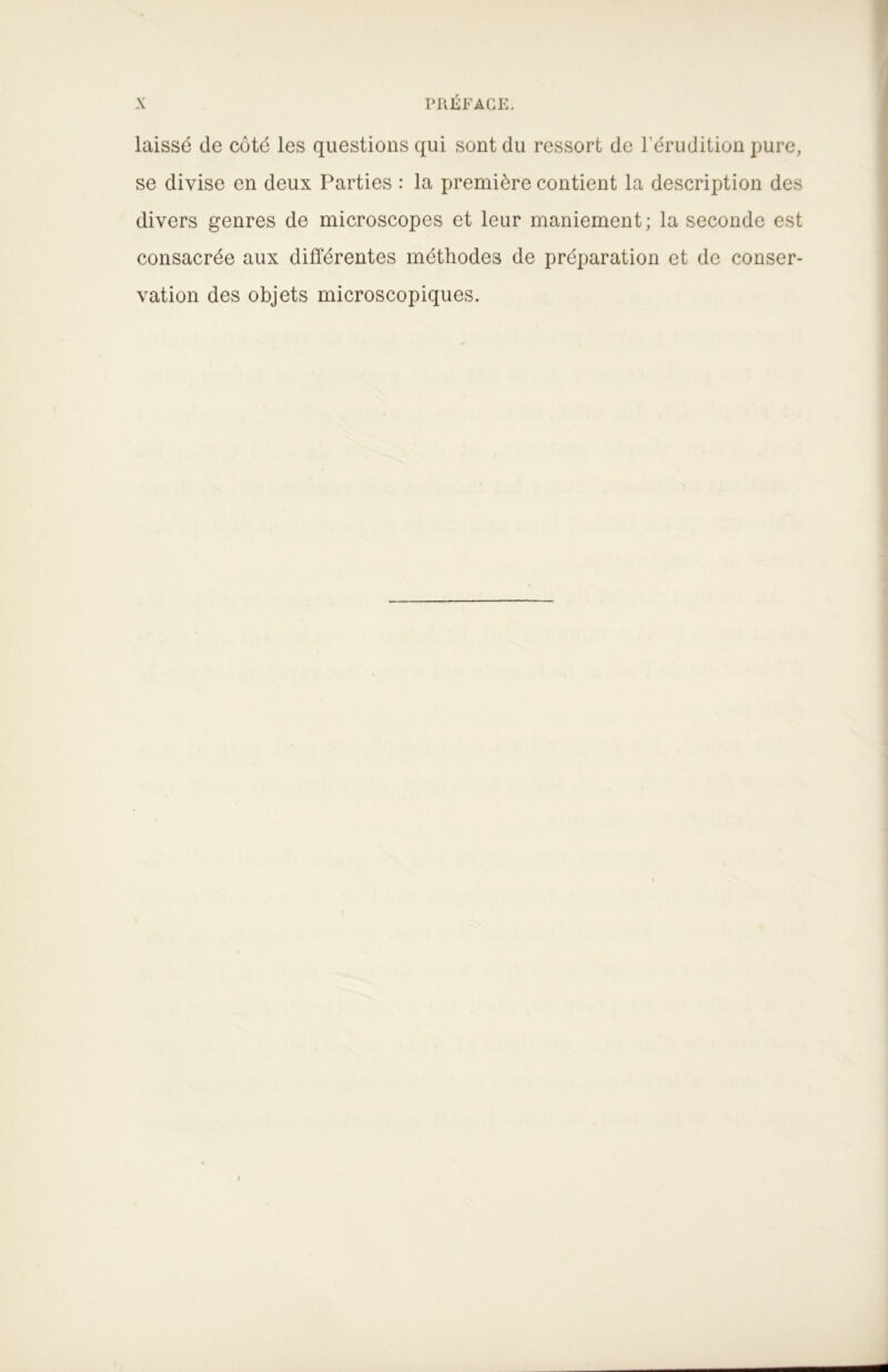 laissé de côté les questions qui sont du ressort de l’érudition pure, se divise en deux Parties : la première contient la description des divers genres de microscopes et leur maniement ; la seconde est consacrée aux différentes méthodes de préparation et de conser- vation des objets microscopiques.