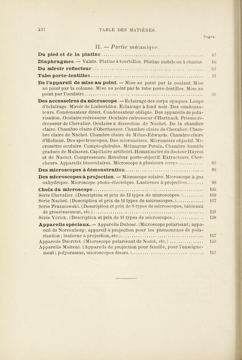 Page*. II. — Partie mécanique. Du pied et de la platine 42 Diaphragmes. — Valets. Platine à tourbillon. Platine mobile ou à chariot. 4b Du miroir réflecteur 52 Tube porte-lentilles 53 De l’appareil de mise au point. — Mise au point par le coulant. Mise au point par la colonne. Mise au point par le tube porte-lentilles. Mise au point par l’oculaire 55 Des accessoires du microscope. —■ Eclairage des corps opaques. Loupe d’éclairage. Miroir de Lieberkühn. Eclairage à fond noir. Des condensa- teurs. Condensateur direct. Condensateur oblique. Des appareils de pola- risation. Oculaire redresseur. Oculaire redresseur d’Hartnack. Prisme re- dresseur de Chevalier. Oculaire à dissection de Nachet. De la chambre claire. Chambre claire d’Oberhauser. Chambre claire de Chevalier. Cham- bre claire de Nachet. Chambre claire de Milne-Edwards. Chambre claire d’Hofman. Des spectroscopes. Des micromètres. Micromètre objectif. Mi- cromètre oculaire. Compte-globules. Mélangeur Potain. Chambre humide graduée de Malassez. Capillaire artificiel. Hématimètre du docteur Hayem et de Nachet. Compresseurs. Revolver porte-objectif. Extracteurs. Cher- cheurs. Appareils binoculaires. Microscope à plusieurs corps 60 Des microscopes à démonstration 8'J Des microscopes à projection. — Microscope solaire. Microscope à gaz oxhydrique. Microscope photo-électrique. Lanternes à projection 90 Choix du microscope 105 Série Chevalier. (Description et prix de 13 types de microscopes.! 109 Série Nachet. (Description et prix de 16 types de microscopes. ) 117 Série Prazmowski. (Description et prix de 6 types de microscopes, tableaux de grossissement, etc.) 131 Série Vérick. (Description et prix de 11 types de microscopes.) 138 Appareils spéciaux. — Appareils Dubosc. (Microscope polarisant ; appa- reil de Norrenberg; appareil à projection pour les phénomènes de pola- risation ; lanterne à projection, etc.) 147 Appareils Ducrétet. (Microscope polarisant de Nodot, etc.) 153 Appareils Molteni. (Appareils de projection pour famille, pour l'enseigne- ment ; polyoramas, microscopes divers. ) 157