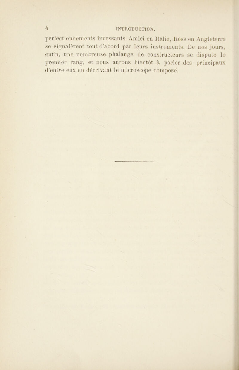 perfectionnements incessants. Amici en Italie, Ross en Angleterre se signalèrent tout d’abord par leurs instruments. De nos jours, enfin, une nombreuse phalange de constructeurs se dispute le premier rang, et nous aurons bientôt à parler des principaux d’entre eux en décrivant le microscope composé.