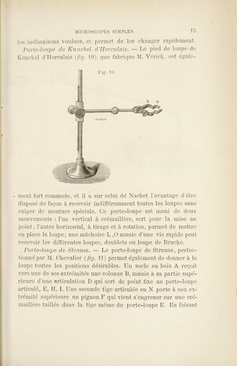 les inclinaisons voulues, et permet de les changer rapidement. Porte-loupe de Kunckel d'Herculais. — Le pied de loupe de Kunckel d’Herculais {fig. 10), que fabrique M. Vérick, est égale- * ment fort commode, et il a sur celui de Nacliet l'avantage d’être disposé de façon à recevoir indifféremment toutes les loupes sans exiger de monture spéciale. Ce porte-loupe est muni de deux mouvements : l’un vertical à crémaillère, sert pour la mise au point; l’autre horizontal, à tirage et à rotation, permet de mettre en place la loupe; une mâchoire L ,0 munie d’une vis rapide peut recevoir les différentes loupes, doublets ou loupe de Brucke. Porte-loupe de Strauss. — Le porte-loupe de Strauss, perfec- tionné par M. Chevalier ( fig. 11) permet également de donner à la loupe toutes les positions désirables. Un socle en bois A reçoit vers une de ses extrémités une colonne B, munie à sa partie supé- rieure d’une articulation D qui sert de point fixe au porte-loupe articulé, E, II, I. Une seconde tige articulée en N porte à son ex- trémité supérieure un pignon F qui vient s’engrener sur une cré- maillère taillée dans la tige même du porte-loupe E. En faisant