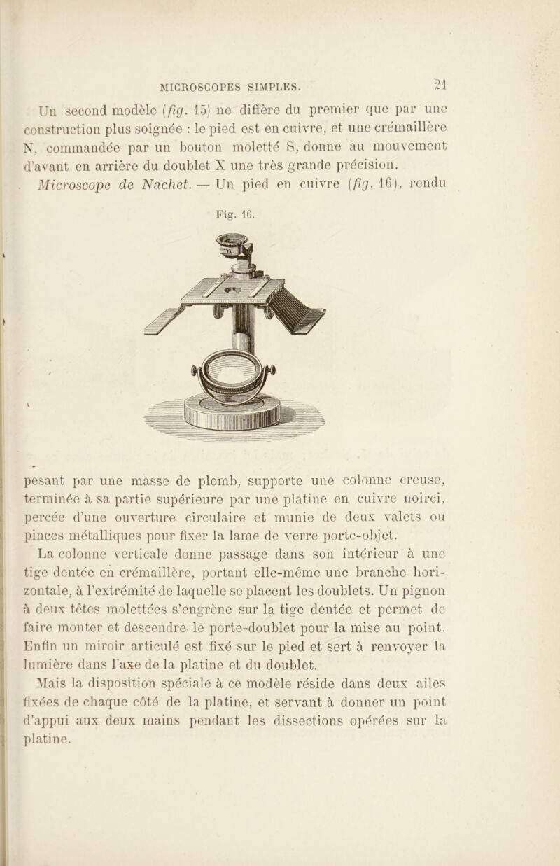 Un second modèle (fig. 15) ne diffère du premier que par une construction plus soignée : le pied est en cuivre, et une crémaillère N, commandée par un bouton moletté S, donne au mouvement d’avant en arrière du doublet X une très grande précision. Microscope de Nachet. — Un pied en cuivre (fig. IG), rendu Fig. IG. pesant par une masse de plomb, supporte une colonne creuse, terminée à sa partie supérieure par une platine en cuivre noirci, percée d’une ouverture circulaire et munie de deux valets ou pinces métalliques pour fixer la lame de verre porte-objet. La colonne verticale donne passage dans son intérieur à une tige dentée en crémaillère, portant elle-même une branche hori- zontale, à l’extrémité de laquelle se placent les doublets. Un pignon à deux têtes molettées s’engrène sur la tige dentée et permet de faire monter et descendre le porte-doublet pour la mise au point. Enfin un miroir articulé est fixé sur le pied et sert à renvoyer la lumière dans l’axe de la platine et du doublet. Mais la disposition spéciale à ce modèle réside dans deux ailes fixées de chaque côté de la platine, et servant à donner un point d’appui aux deux mains pendant les dissections opérées sur la platine.