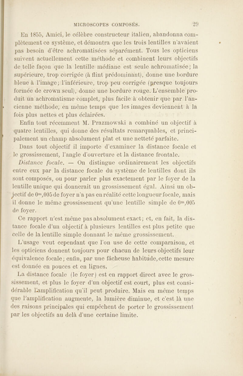 En 1855, Amici, le célèbre constructeur italien, abandonna com- plètement ce système, et démontra que les trois lentilles n’avaient pas besoin d’être achromatisées séparément. Tous les opticiens suivent actuellement cette méthode et combinent leurs objectifs de telle façon que la lentille médiane est seule achromatisée; la supérieure, trop corrigée (à flint prédominant), donne une bordure bleue à l’image; l'inférieure, trop peu corrigée (presque toujours formée de Crown seul), donne une bordure rouge. L’ensemble pro- duit un achromatisme complet, plus facile à obtenir que par l’an- cienne méthode, en même temps que les images deviennent à la fois plus nettes et plus éclairées. Enfin tout récemment M. Prazmowski a combiné un objectif à quatre lentilles, qui donne des résultats remarquables, et princi- palement un champ absolument plat et une netteté parfaite. Dans tout objectif il importe d’examiner la distance focale et le grossissement, l’angle d’ouverture et la distance frontale. Distance focale. — On distingue ordinairement les objectifs entre eux par la distance focale du système de lentilles dont ils sont composés, ou pour parler plus exactement par le foyer de la lentille unique qui donnerait un grossissement égal. Ainsi un ob- jectif de 0m,005de foyer n’a pas en réalité cette longueur focale, mais il donne le même grossissement qu’une lentille simple de 0m,005 de foyer. Ce rapport n'est même pas absolument exact ; et, en fait, la dis- tance focale d'un objectif à plusieurs lentilles est plus petite que celle de la lentille simple donnant le même grossissement. L’usage veut cependant que l’on use de cette comparaison, et les opticiens donnent toujours pour chacun de leurs objectifs leur équivalence focale; enfin, par une fâcheuse habitude,cette mesure est donnée en pouces et en lignes. La distance focale (le foyer) est en rapport direct avec le gros- sissement, et plus le foyer d'un objectif est court, plus est consi- dérable Lamplification qu'il peut produire. Mais en même temps que Lamplification augmente, la lumière diminue, et c’est là une des raisons principales qui empêchent de porter le grossissement par les objectifs au delà d’une certaine limite.