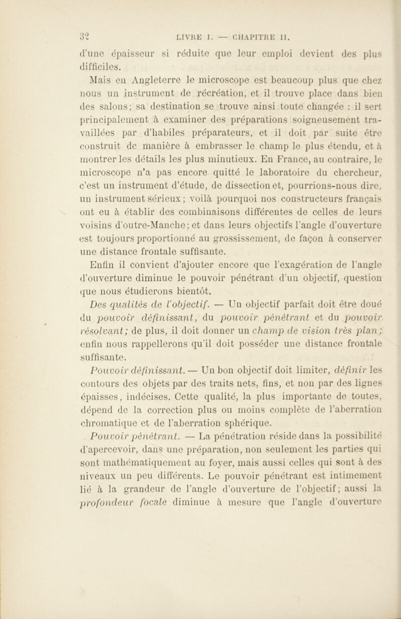 d’une épaisseur si réduite que leur emploi devient des plus difficiles. Mais en Angleterre le microscope est beaucoup plus que chez nous un instrument de récréation, et il trouve place dans bien des salons; sa destination se trouve ainsi toute changée : il sert principalement à examiner des préparations soigneusement tra- vaillées par d’habiles préparateurs, et il doit par suite être construit de manière à embrasser le champ le plus étendu, et à montrer les détails les plus minutieux. En France, au contraire, le microscope n’a pas encore quitté le laboratoire du chercheur, c’est un instrument d’étude, de dissection et, pourrions-nous dire, un instrument sérieux ; voilà pourquoi nos constructeurs français ont eu à établir des combinaisons différentes de celles de leurs voisins d’outre-Manche; et dans leurs objectifs l’angle d’ouverture est toujours proportionné au grossissement, de façon à conserver une distance frontale suffisante. Enfin il convient d’ajouter encore que l’exagération de l’angle d’ouverture diminue le pouvoir pénétrant d’un objectif, question que nous étudierons bientôt. Des qualités de l'objectif. — Un objectif parfait doit être doué du pouvoir définissant, du pouvoir pénétrant et du pouvoir résolvant; de plus, il doit donner un champ de vision très plan; enfin nous rappellerons qu’il doit posséder une distance frontale suffisante. Pouvoir définissant. — Un bon objectif doit limiter, définir les contours des objets par des traits nets, fins, et non par des lignes épaisses, indécises. Cette qualité, la plus importante de toutes, dépend de la correction plus ou moins complète de l’aberration chromatique et de l’aberration sphérique. Pouvoir pénétrant. — La pénétration réside dans la possibilité d’apercevoir, dans une préparation, non seulement les parties qui sont mathématiquement au foyer, mais aussi celles qui sont à des niveaux un peu différents. Le pouvoir pénétrant est intimement lié à la grandeur de l’angle d’ouverture de l’objectif; aussi la profondeur focale diminue à mesure que l’angle d’ouverture