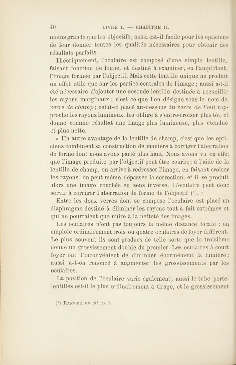 moins grande que les objectifs; aussi est-il facile pour les opticiens de leur donner toutes les qualités nécessaires pour obtenir des résultats parfaits. Théoriquement, l’oculaire est composé d’une simple lentille, faisant fonction de loupe, et destiné à examiner, en l’amplifiant, l’image formée par l’objectif. Mais cette lentille unique ne produit un effet utile que sur les parties centrales de l’image ; aussi a-t-il été nécessaire d’ajouter une seconde lentille destinée à recueillir les rayons marginaux : c’est ce que l’on désigne sous le nom de verre de champ; celui-ci placé au-dessous du verre de l’œil rap- proche les rayons lumineux, les oblige à s’entre-croiser plus tôt, et donne comme résultat une image plus lumineuse, plus étendue et plus nette. « Un autre avantage de la lentille de champ, c'est que les opti- ciens combinent sa construction de manière à corriger l’aberration de forme dont nous avons parlé plus haut. Nous avons vu en effet que l’image produite par l’objectif peut être courbe; à l’aide de la lentille de champ, on arrive à redresser l’image, en faisant croiser les rayons; on peut même dépasser la correction, et il se produit alors une image courbée en sens inverse. L’oculaire peut donc servir à corriger l’aberration de forme de l’objectif (’). » Entre les deux verres dont se compose l’oculaire est placé un diaphragme destiné à éliminer les rayons tout à fait extrêmes et qui ne pourraient que nuire à la netteté des images. Les oculaires n’ont pas toujours la même distance focale : on emploie ordinairement trois ou quatre oculaires de foyer différent. Le plus souvent ils sont gradués de telle sorte que le troisième donne un grossissement double du premier. Les oculaires à court foyer ont l’inconvénient de diminuer énormément la lumière ; aussi a-t-on renoncé à augmenter les grossissements par les oculaires. La position de l’oculaire varie également; aussi le tube porte- lentilles est-il le plus ordinairement à tirage, et le grossissement