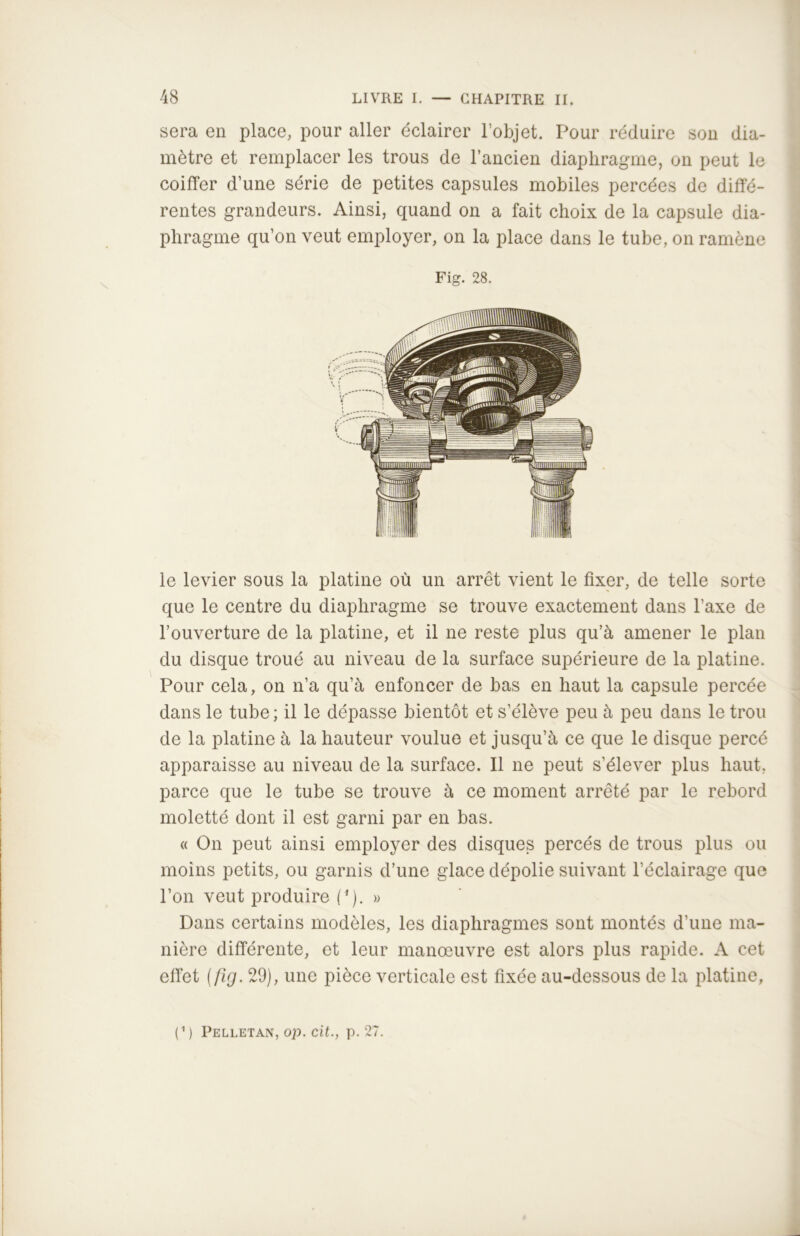 sera en place, pour aller éclairer l’objet. Pour réduire son dia- mètre et remplacer les trous de l’ancien diaphragme, on peut le coiffer d’une série de petites capsules mobiles percées de diffé- rentes grandeurs. Ainsi, quand on a fait choix de la capsule dia- phragme qu’on veut employer, on la place dans le tube, on ramène Fig. 28. le levier sous la platine où un arrêt vient le fixer, de telle sorte que le centre du diaphragme se trouve exactement dans l’axe de l’ouverture de la platine, et il ne reste plus qu’à amener le plan du disque troué au niveau de la surface supérieure de la platine. Pour cela, on n’a qu’à enfoncer de bas en haut la capsule percée dans le tube; il le dépasse bientôt et s’élève peu à peu dans le trou de la platine à la hauteur voulue et jusqu’à ce que le disque percé apparaisse au niveau de la surface. Il ne peut s’élever plus haut, parce que le tube se trouve à ce moment arrêté par le rebord moletté dont il est garni par en bas. « On peut ainsi employer des disques percés de trous plus ou moins petits, ou garnis d’une glace dépolie suivant l’éclairage que l’on veut produire (*). » Dans certains modèles, les diaphragmes sont montés d’une ma- nière différente, et leur manœuvre est alors plus rapide. A cet effet (fîg. 29), une pièce verticale est fixée au-dessous de la platine, (') Peli.etan, op. cit., p. 27.