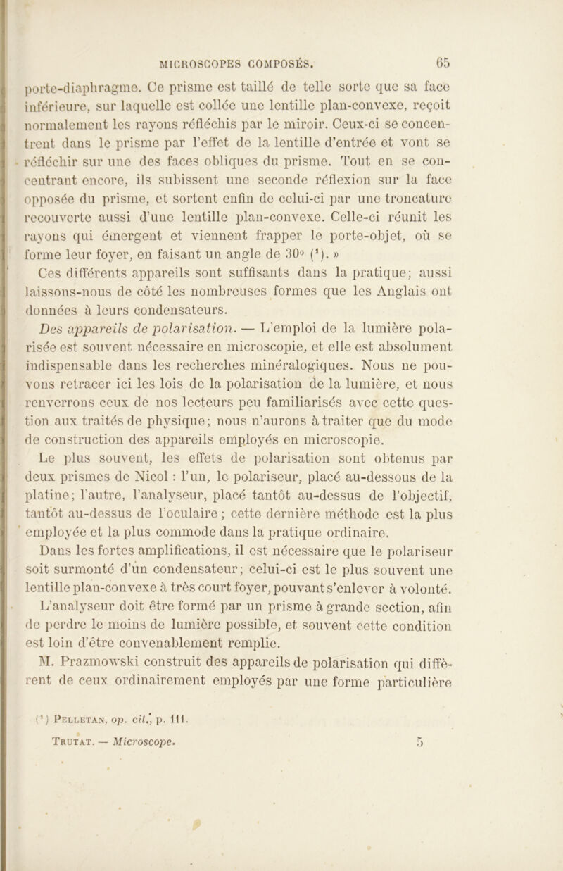 porte-diaphragme. Ce prisme est taillé de telle sorte que sa face inférieure, sur laquelle est collée une lentille plan-convexe, reçoit normalement les rayons réfléchis par le miroir. Ceux-ci se concen- trent dans le prisme par l’effet de la lentille d’entrée et vont se réfléchir sur une des faces obliques du prisme. Tout en se con- centrant encore, ils subissent une seconde réflexion sur la face opposée du prisme, et sortent enfin de celui-ci par une troncature recouverte aussi d’une lentille plan-convexe. Celle-ci réunit les rayons qui émergent et viennent frapper le porte-objet, où se forme leur foyer, en faisant un angle de 30° (*). » Ces différents appareils sont suffisants dans la pratique; aussi laissons-nous de côté les nombreuses formes que les Anglais ont données à leurs condensateurs. Des appareils de polarisation. — L’emploi de la lumière pola- risée est souvent nécessaire en microscopie, et elle est absolument indispensable dans les recherches minéralogiques. Nous ne pou- vons retracer ici les lois de la polarisation de la lumière, et nous renverrons ceux de nos lecteurs peu familiarisés avec cette ques- tion aux traités de physique; nous n’aurons à traiter que du mode de construction des appareils employés en microscopie. Le plus souvent, les effets de polarisation sont obtenus par deux prismes de Nicol : l’un, le polariseur, placé au-dessous de la platine; l’autre, l’analyseur, placé tantôt au-dessus de l’objectif, tantôt au-dessus de l’oculaire; cette dernière méthode est la plus employée et la plus commode dans la pratique ordinaire. Dans les fortes amplifications, il est nécessaire que le polariseur soit surmonté d’un condensateur; celui-ci est le plus souvent une lentille plan-convexe à très court foyer, pouvant s’enlever à volonté. L’analyseur doit être formé par un prisme à grande section, afin de perdre le moins de lumière possible, et souvent cotte condition est loin d’être convenablement remplie. M. Prazmowski construit des appareils de polarisation qui diffè- rent de ceux ordinairement employés par une forme particulière C) Pelletan, op. cit.', p. 111. Trutat. — Microscope. 5