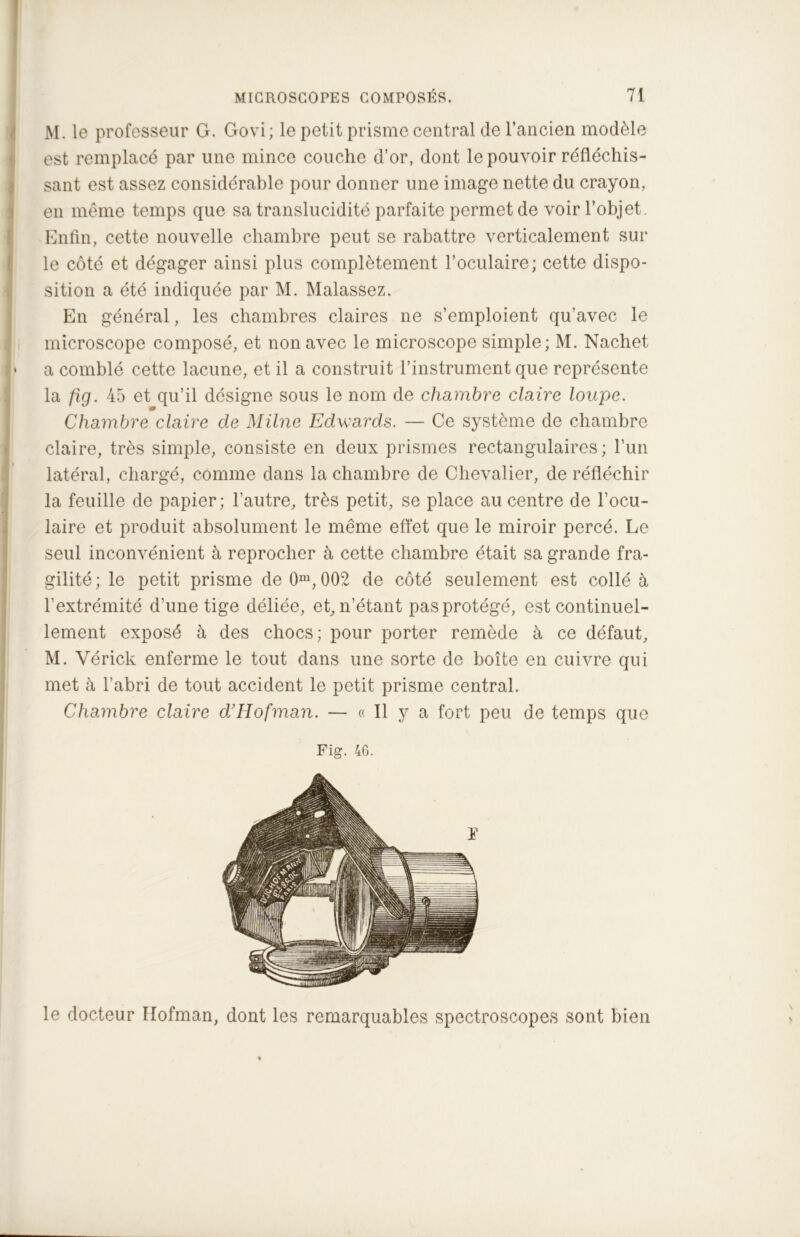 M. le professeur G. Govi; le petit prisme central de l’ancien modèle est remplacé par une mince couche d’or, dont le pouvoir réfléchis- sant est assez considérable pour donner une image nette du crayon, en même temps que sa translucidité parfaite permet de voir l’objet. Enfin, cette nouvelle chambre peut se rabattre verticalement sur le côté et dégager ainsi plus complètement l’oculaire; cette dispo- sition a été indiquée par M. Malassez. En général, les chambres claires ne s’emploient qu’avec le microscope composé, et non avec le microscope simple; M. Nachet » a comblé cette lacune, et il a construit l’instrument que représente la fig. 45 et qu’il désigne sous le nom de chambre claire loupe. Chambre claire de Milne Edwards. — Ce système de chambre claire, très simple, consiste en deux prismes rectangulaires; l’un latéral, chargé, comme dans la chambre de Chevalier, de réfléchir la feuille de papier; l’autre, très petit, se place au centre de l’ocu- laire et produit absolument le même effet que le miroir percé. Le seul inconvénient à reprocher à cette chambre était sa grande fra- gilité; le petit prisme de 0m, 002 de côté seulement est collé à l’extrémité d’une tige déliée, et, n’étant pas protégé, est continuel- lement exposé à des chocs; pour porter remède à ce défaut, M. Vérick enferme le tout dans une sorte de boîte en cuivre qui met à l’abri de tout accident le petit prisme central. Chambre claire d’Hofman. — « Il y a fort peu de temps que Fig. 46. le docteur Hofman, dont les remarquables spectroscopes sont bien