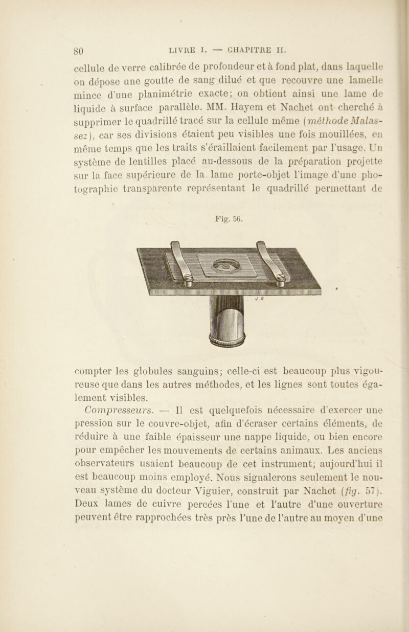 cellule de verre calibrée de profondeur et à fond plat, dans laquelle on dépose une goutte de sang dilué et que recouvre une lamelle mince d’une planimétrie exacte; on obtient ainsi une lame de liquide à surface parallèle. MM. Hayem et Nachet ont cherché à supprimer le quadrillé tracé sur la cellule même ( méthode Malas- sez), car ses divisions étaient peu visibles une fois mouillées, en même temps que les traits s’éraillaient facilement par l’usage. Un système de lentilles placé au-dessous de la préparation projette sur la face supérieure de la lame porte-objet l’image d’une pho- tographie transparente représentant le quadrillé permettant de Fig. 56. compter les globules sanguins; celle-ci est beaucoup plus vigou- reuse que dans les autres méthodes, et les lignes sont toutes éga- lement visibles. Compresseurs. ■— 11 est quelquefois nécessaire d’exercer une pression sur le couvre-objet, afin d’écraser certains éléments, de réduire à une faible épaisseur une nappe liquide, ou bien encore pour empêcher les mouvements de certains animaux. Les anciens observateurs usaient beaucoup de cet instrument; aujourd’hui il est beaucoup moins employé. Nous signalerons seulement le nou- veau système du docteur Viguier, construit par Nachet (fig. 57). Deux lames de cuivre percées l’une et l’autre d’une ouverture peuvent être rapprochées très près Lune de l’autre au moyen d’une