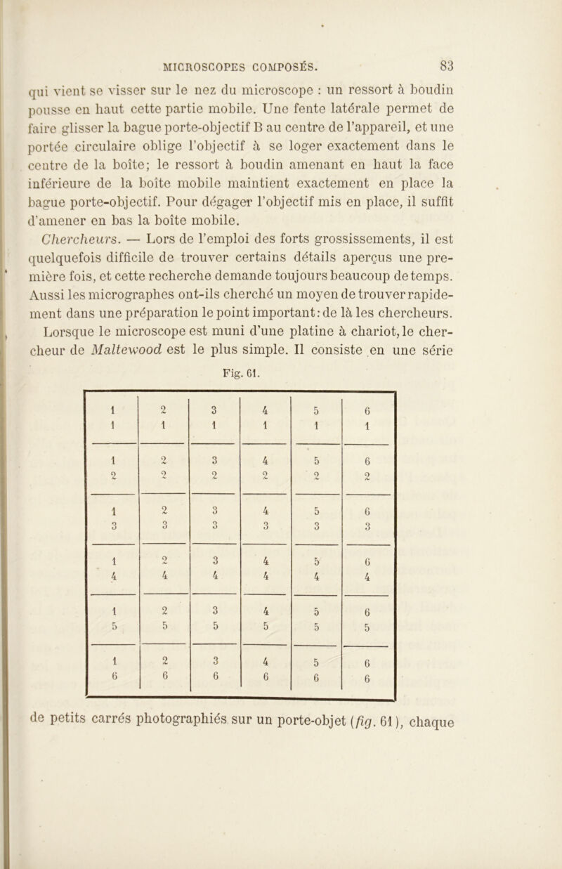 qui vient se visser sur le nez du microscope : un ressort à boudin pousse en haut cette partie mobile. Une fente latérale permet de faire glisser la bague porte-objectif B au centre de l’appareil, et une portée circulaire oblige l’objectif à se loger exactement dans le centre de la boîte; le ressort à boudin amenant en haut la face inférieure de la boite mobile maintient exactement en place la bague porte-objectif. Pour dégager l’objectif mis en place, il suffit d’amener en bas la boîte mobile. Chercheurs. — Lors de l’emploi des forts grossissements, il est quelquefois difficile de trouver certains détails aperçus une pre- mière fois, et cette recherche demande toujours beaucoup de temps. Aussi les micrographes ont-ils cherché un moyen de trouver rapide- ment dans une préparation le point important: de là les chercheurs. Lorsque le microscope est muni d’une platine à chariot, le cher- cheur de Maltewood est le plus simple. Il consiste en une série Fig. 61. 1 2 3 4 5 6 1 1 1 1 1 1 1 2 3 4 • 5 6 2 2 9 /w 2 2 9 /V 1 2 3 4 5 6 3 3 3 3 3 3 1 2 3 4 5 6 4 4 4 4 4 4 1 2 3 4 5 6 5 5 5 5 5 5 1 9 /*v 3 4 5 6 6 6 6 6 6 6 de petits carrés photographiés sur un porte-objet (fig. 61), chaque