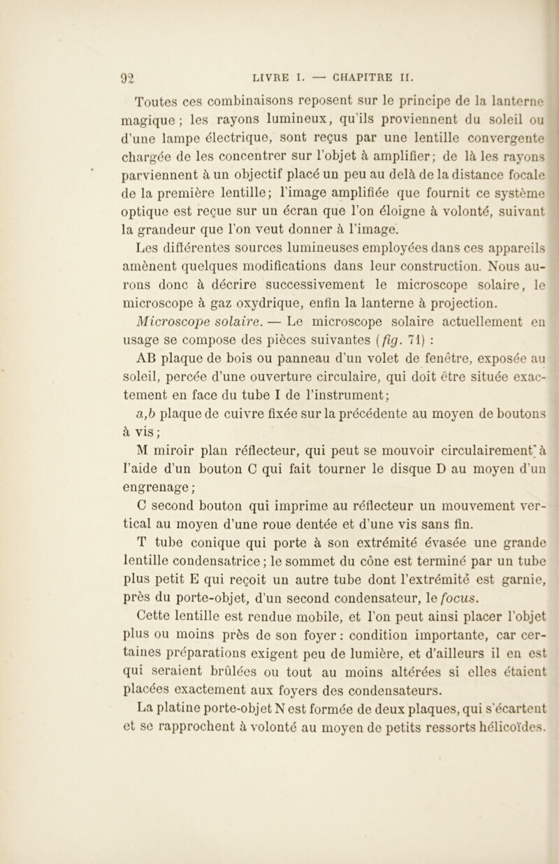 Toutes ces combinaisons reposent sur le principe de la lanterne magique; les rayons lumineux, qu’ils proviennent du soleil ou d’une lampe électrique, sont reçus par une lentille convergente chargée de les concentrer sur l’objet à amplifier; de là les rayons parviennent à un objectif placé un peu au delà de la distance focale de la première lentille; l’image amplifiée que fournit ce système optique est reçue sur un écran que l’on éloigne à volonté, suivant la grandeur que l’on veut donner à l’image. Les différentes sources lumineuses employées dans ces appareils amènent quelques modifications dans leur construction. Nous au- rons donc à décrire successivement le microscope solaire, le microscope à gaz oxydrique, enfin la lanterne à projection. Microscope solaire. — Le microscope solaire actuellement en usage se compose des pièces suivantes (fig. 71) : AB plaque de bois ou panneau d’un volet de fenêtre, exposée au soleil, percée d’une ouverture circulaire, qui doit être située exac- tement en face du tube I de l’instrument ; a,b plaque de cuivre fixée sur la précédente au moyen de boutons à vis ; M miroir plan réflecteur, qui peut se mouvoir circulairement' à l’aide d’un bouton C qui fait tourner le disque D au moyen d’un engrenage ; C second bouton qui imprime au réflecteur un mouvement ver- tical au moyen d’une roue dentée et d’une vis sans fin. T tube conique qui porte à son extrémité évasée une grande lentille condensatrice ; le sommet du cône est terminé par un tube plus petit E qui reçoit un autre tube dont l’extrémité est garnie, près du porte-objet, d’un second condensateur, 1 efocus. Cette lentille est rendue mobile, et l’on peut ainsi placer l’objet plus ou moins près de son foyer : condition importante, car cer- taines préparations exigent peu de lumière, et d’ailleurs il en est qui seraient brûlées ou tout au moins altérées si elles étaient placées exactement aux foyers des condensateurs. La platine porte-objet N est formée de deux plaques, qui s'écartent et se rapprochent à volonté au moyen de petits ressorts hélicoïdes.