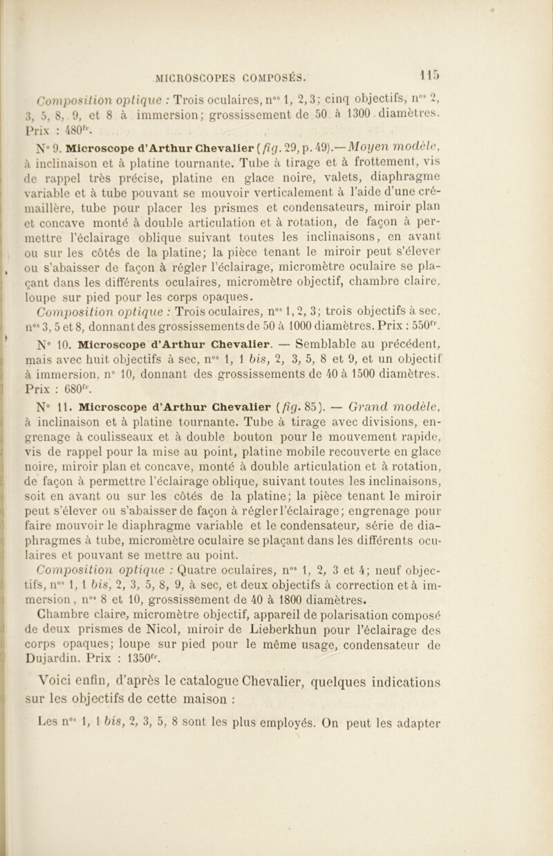 Composition optique : Trois oculaires, nos 1, 2,3; cinq objectifs, nos 2, 3, 5, 8, 9, et 8 à immersion; grossissement de 50 à 1300 diamètres. Prix : 480fr. N° 9. Microscope d’Arthur Chevalier (fi g. 29, p. 49).— Moyen modèle, à inclinaison et à platine tournante. Tube à tirage et à frottement, vis de rappel très précise, platine en glace noire, valets, diaphragme variable et à tube pouvant se mouvoir verticalement à l’aide d’une cré- maillère, tube pour placer les prismes et condensateurs, miroir plan et concave monté à double articulation et à rotation, de façon à per- mettre l’éclairage oblique suivant toutes les inclinaisons, en avant ou sur les côtés de la platine; la pièce tenant le miroir peut s’élever ou s’abaisser de façon à régler l’éclairage, micromètre oculaire se pla- çant dans les différents oculaires, micromètre objectif, chambre claire, loupe sur pied pour les corps opaques. Composition optique : Trois oculaires, nos 1,2, 3; trois objectifs à sec, nos 3, 5 et 8, donnant des grossissements de 50 à 1000 diamètres. Prix : 550fr. N° 10. Microscope d’Arthur Chevalier. — Semblable au précédent, mais avec huit objectifs à sec, nos 1, 1 bis, 2, 3, 5, 8 et 9, et un objectif à immersion, n° 10, donnant des grossissements de 40 à 1500 diamètres. Prix : 680fr. N° 11. Microscope d’Arthur Chevalier {fïg. 85). — Grand modèle, à inclinaison et à platine tournante. Tube à tirage avec divisions, en- grenage à coulisseaux et à double bouton pour le mouvement rapide, vis de rappel pour la mise au point, platine mobile recouverte en glace noire, miroir plan et concave, monté à double articulation et à rotation, de façon à permettre l’éclairage oblique, suivant toutes les inclinaisons, soit en avant ou sur les côtés de la platine; la pièce tenant le miroir peut s’élever ou s’abaisser de façon à régler l’éclairage; engrenage pour faire mouvoir le diaphragme variable et le condensateur, série de dia- phragmes à tube, micromètre oculaire se plaçant dans les différents ocu- laires et pouvant se mettre au point. Composition optique : Quatre oculaires, n05 1, 2, 3 et 4; neuf objec- tifs, nos 1, 1 bis, 2, 3, 5, 8, 9, à sec, et deux objectifs à correction et à im- mersion , nos 8 et 10, grossissement de 40 à 1800 diamètres. Chambre claire, micromètre objectif, appareil de polarisation composé de deux prismes de Nicol, miroir de Lieberkhun pour l’éclairage des corps opaques; loupe sur pied pour le même usage, condensateur de Dujardin. Prix : 1350fl'. Voici enfin, d’après le catalogue Chevalier, quelques indications sur les objectifs de cette maison :