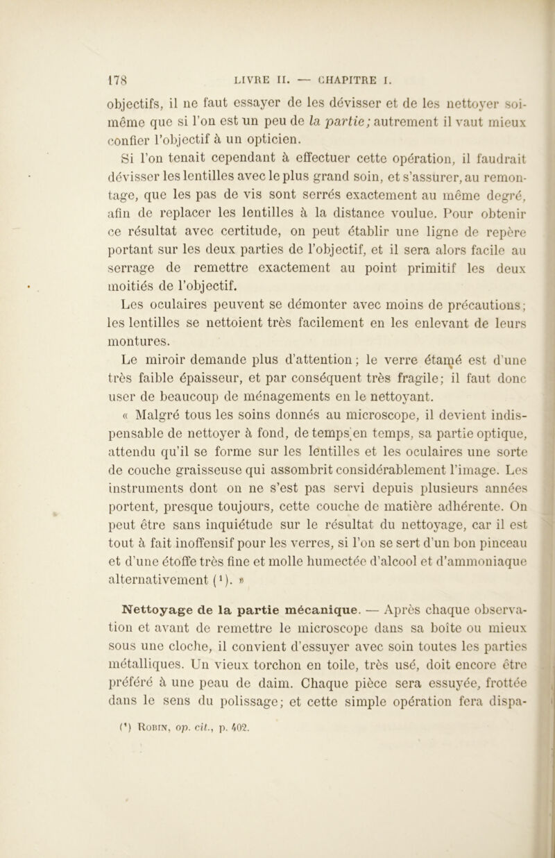 objectifs, il ne faut essayer de les dévisser et de les nettoyer soi- même que si l’on est un peu de la partie; autrement il vaut mieux confier l’objectif à un opticien. Si l’on tenait cependant à effectuer cette opération, il faudrait dévisser les lentilles avec le plus grand soin, et s’assurer, au remon- tage, que les pas de vis sont serrés exactement au même degré, afin de replacer les lentilles à la distance voulue. Pour obtenir ce résultat avec certitude, on peut établir une ligne de repère portant sur les deux parties de l’objectif, et il sera alors facile au serrage de remettre exactement au point primitif les deux moitiés de l’objectif. Les oculaires peuvent se démonter avec moins de précautions ; les lentilles se nettoient très facilement en les enlevant de leurs montures. Le miroir demande plus d’attention ; le verre étamé est d’une très faible épaisseur, et par conséquent très fragile; il faut donc user de beaucoup de ménagements en le nettoyant. « Malgré tous les soins donnés au microscope, il devient indis- pensable de nettoyer à fond, detemps'en temps, sa partie optique, attendu qu’il se forme sur les lentilles et les oculaires une sorte de couche graisseuse qui assombrit considérablement l’image. Les instruments dont on ne s’est pas servi depuis plusieurs années portent, presque toujours, cette couche de matière adhérente. On peut être sans inquiétude sur le résultat du nettoyage, car il est tout à fait inoffensif pour les verres, si l’on se sert d’un bon pinceau et d’une étoffe très fine et molle humectée d’alcool et d’ammoniaque alternativement (l). » Nettoyage de la partie mécanique. — Après chaque observa- tion et avant de remettre le microscope dans sa boîte ou mieux sous une cloche, il convient d’essuyer avec soin toutes les parties métalliques. Un vieux torchon en toile, très usé, doit encore être préféré à une peau de daim. Chaque pièce sera essuyée, frottée dans le sens du polissage; et cette simple opération fera dispa- I1) RoBriv, op. cit., p. 402.