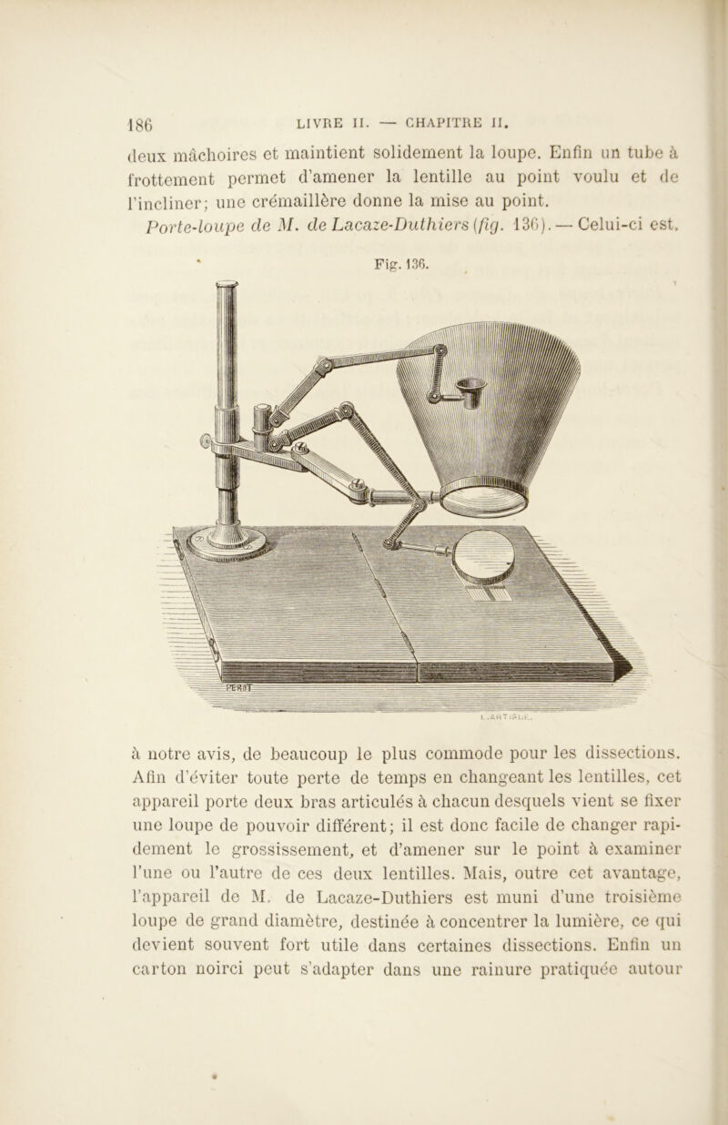 deux mâchoires et maintient solidement la loupe. Enfin un tube à frottement permet d’amener la lentille au point voulu et de l’incliner; une crémaillère donne la mise au point. Porte-loupe de M. de Lacaze-Duthiers (fig. 136). — Celui-ci est. Fig. 136. L . Art T iftUE. à notre avis, de beaucoup le plus commode pour les dissections. Afin d’éviter toute perte de temps en changeant les lentilles, cet appareil porte deux bras articulés à chacun desquels vient se fixer une loupe de pouvoir différent; il est donc facile de changer rapi- dement le grossissement, et d’amener sur le point à examiner l’une ou l’autre de ces deux lentilles. Mais, outre cet avantage, l’appareil de M. de Lacaze-Duthiers est muni d’une troisième loupe de grand diamètre, destinée à concentrer la lumière, ce qui devient souvent fort utile dans certaines dissections. Enfin un carton noirci peut s’adapter dans une rainure pratiquée autour