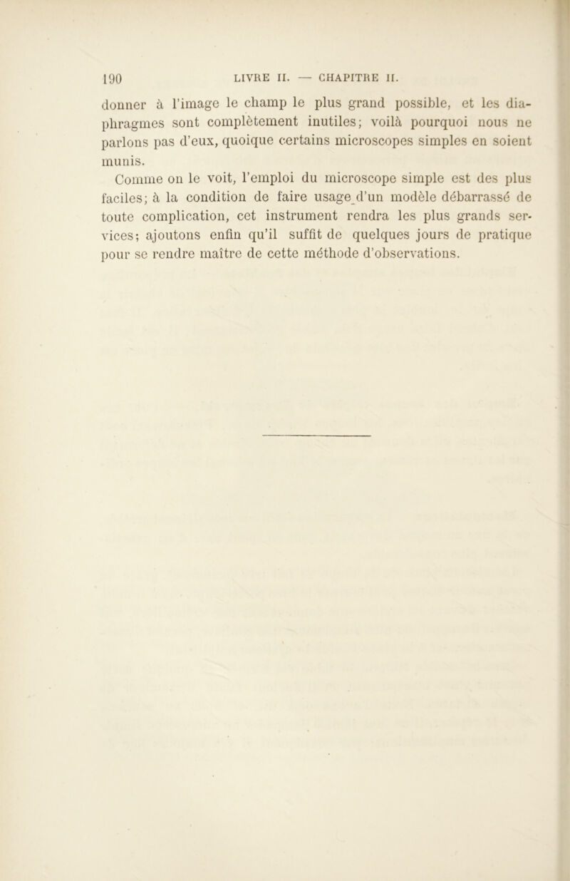 donner à l’image le champ le plus grand possible, et les dia- phragmes sont complètement inutiles; voilà pourquoi nous ne parlons pas d’eux, quoique certains microscopes simples en soient munis. Comme on le voit, l’emploi du microscope simple est des plus faciles; à la condition de faire usage d’un modèle débarrassé de toute complication, cet instrument rendra les plus grands ser- vices; ajoutons enfin qu’il suffit de quelques jours de pratique pour se rendre maître de cette méthode d’observations.