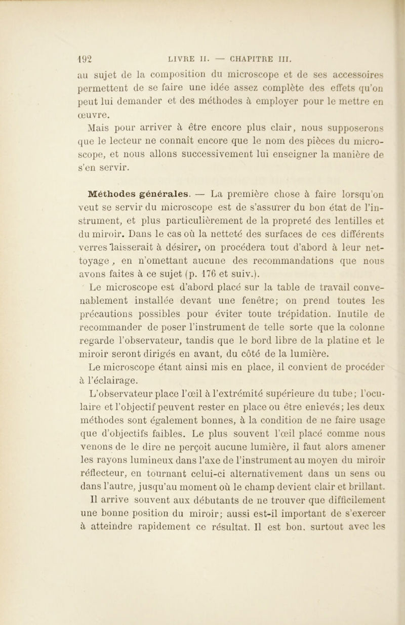 au sujet de la composition du microscope et de ses accessoires permettent de se faire une idée assez complète des effets qu’on peut lui demander et des méthodes à employer pour le mettre en œuvre. Mais pour arriver à être encore plus clair, nous supposerons que le lecteur ne connaît encore que le nom des pièces du micro- scope, et nous allons successivement lui enseigner la manière de s’en servir. Méthodes générales. — La première chose à faire lorsqu’on veut se servir du microscope est de s’assurer du bon état de l’in- strument, et plus particulièrement de la propreté des lentilles et du miroir. Dans le cas où la netteté des surfaces de ces différents verres 'laisserait à désirer, on procédera tout d’abord à leur net- toyage , en n’omettant aucune des recommandations que nous avons faites à ce sujet (p. 176 et suiv.). Le microscope est d’abord placé sur la table de travail conve- nablement installée devant une fenêtre; on prend toutes les précautions possibles pour éviter toute trépidation. Inutile de recommander de poser l’instrument de telle sorte que la colonne regarde l’observateur, tandis que le bord libre de la platine et le miroir seront dirigés en avant, du côté de la lumière. Le microscope étant ainsi mis en place, il convient de procéder à l’éclairage. L’observateur place l’œil à l’extrémité supérieure du tube; l’ocu- laire et l’objectif peuvent rester en place ou être enlevés; les deux méthodes sont également bonnes, à la condition de ne faire usage que d’objectifs faibles. Le plus souvent l’œil placé comme nous venons de le dire ne perçoit aucune lumière, il faut alors amener les rayons lumineux dans l’axe de l’instrument au moyen du miroir réflecteur, en tournant celui-ci alternativement dans un sens ou dans l’autre, jusqu’au moment où le champ devient clair et brillant. Il arrive souvent aux débutants de ne trouver que difficilement une bonne position du miroir; aussi est-il important de s'exercer à atteindre rapidement ce résultat. Il est bon, surtout avec les